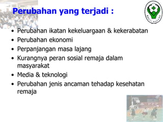 Perubahan yang terjadi :
• Perubahan ikatan kekeluargaan & kekerabatan
• Perubahan ekonomi
• Perpanjangan masa lajang
• Kurangnya peran sosial remaja dalam
masyarakat
• Media & teknologi
• Perubahan jenis ancaman tehadap kesehatan
remaja
 