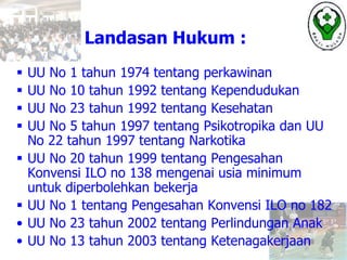 Landasan Hukum :
 UU No 1 tahun 1974 tentang perkawinan
 UU No 10 tahun 1992 tentang Kependudukan
 UU No 23 tahun 1992 tentang Kesehatan
 UU No 5 tahun 1997 tentang Psikotropika dan UU
No 22 tahun 1997 tentang Narkotika
 UU No 20 tahun 1999 tentang Pengesahan
Konvensi ILO no 138 mengenai usia minimum
untuk diperbolehkan bekerja
 UU No 1 tentang Pengesahan Konvensi ILO no 182
• UU No 23 tahun 2002 tentang Perlindungan Anak
• UU No 13 tahun 2003 tentang Ketenagakerjaan
 