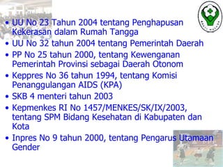 • UU No 23 Tahun 2004 tentang Penghapusan
Kekerasan dalam Rumah Tangga
• UU No 32 tahun 2004 tentang Pemerintah Daerah
• PP No 25 tahun 2000, tentang Kewenganan
Pemerintah Provinsi sebagai Daerah Otonom
• Keppres No 36 tahun 1994, tentang Komisi
Penanggulangan AIDS (KPA)
• SKB 4 menteri tahun 2003
• Kepmenkes RI No 1457/MENKES/SK/IX/2003,
tentang SPM Bidang Kesehatan di Kabupaten dan
Kota
• Inpres No 9 tahun 2000, tentang Pengarus Utamaan
Gender
 