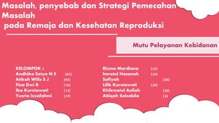 Masalah, penyebab dan Strategi Pemecahan
Masalah
pada Remaja dan Kesehatan Reproduksi
Mutu Pelayanan Kebidanan
KELOMPOK 3
Andhika Setya N E (02)
Atikah Wilis S J (05)
Fina Dwi R (10)
Ika Kurniawati (13)
Yusria Izzafahmi (19)
Rizma Mardiana (22)
Imrotul Hasanah (24)
Sofiyah (28)
Lilik Kurniawati (29)
Khikmatul Auliah (30)
Atiiqah Salsabila (33)
 