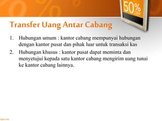 Transfer Uang Antar Cabang 
1. Hubungan umum : kantor cabang mempunyai hubungan 
dengan kantor pusat dan pihak luar untuk transaksi kas 
2. Hubungan khusus : kantor pusat dapat meminta dan 
menyetujui kepada satu kantor cabang mengirim uang tunai 
ke kantor cabang lainnya. 
 