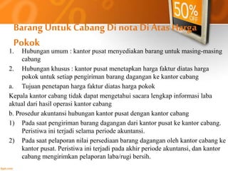Barang Untuk Cabang Di nota Di Atas Harga 
Pokok 
1. Hubungan umum : kantor pusat menyediakan barang untuk masing-masing 
cabang 
2. Hubungan khusus : kantor pusat menetapkan harga faktur diatas harga 
pokok untuk setiap pengiriman barang dagangan ke kantor cabang 
a. Tujuan penetapan harga faktur diatas harga pokok 
Kepala kantor cabang tidak dapat mengetahui sacara lengkap informasi laba 
aktual dari hasil operasi kantor cabang 
b. Prosedur akuntansi hubungan kantor pusat dengan kantor cabang 
1) Pada saat pengiriman barang dagangan dari kantor pusat ke kantor cabang. 
Peristiwa ini terjadi selama periode akuntansi. 
2) Pada saat pelaporan nilai persediaan barang dagangan oleh kantor cabang ke 
kantor pusat. Peristiwa ini terjadi pada akhir periode akuntansi, dan kantor 
cabang mengirimkan pelaporan laba/rugi bersih. 
 