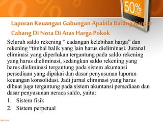 Laporan Keuangan Gabungan Apabila Barang Kantor 
Cabang Di Nota Di Atas Harga Pokok 
Seluruh saldo rekening “ cadangan kelebihan harga” dan 
rekening “timbal balik yang lain harus dieliminasi. Juranal 
eliminasi yang diperlukan tergantung pada saldo rekening 
yang harus dieliminasi, sedangkan saldo rekening yang 
harus dieliminasi tergantung pada sistem akuntansi 
persediaan yang dipakai dan dasar penyusunan laporan 
keuangan konsolidasi. Jadi jurnal eliminasi yang harus 
dibuat juga tergantung pada sistem akuntansi persediaan dan 
dasar penyusunan neraca saldo, yaitu: 
1. Sistem fisik 
2. Sistem perpetual 
 