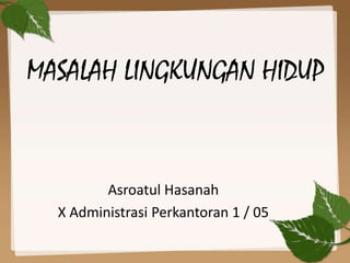 MASALAH LINGKUNGAN HIDUP
Asroatul Hasanah
X Administrasi Perkantoran 1 / 05
 