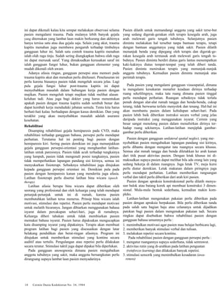 ini dapat dikenali kalau kita sempat melakukan observasi selama 
pasien mengalami trauma. Pada mulanya lebih banyak gejala 
yang ditemukan yang lambat laun makin berkurang dan akhirnya 
hanya tersisa satu atau dua gejala saja. Selain yang akut, trauma 
kapitis menahun juga membawa pengaruh terhadap timbulnya 
gangguan luhur ini. Salah satu contoh trauma kapitis menahun 
ialah olah raga tinju. Sudah sering diungkapkan bahwa olah raga 
ini dapat merusak saraf. Yang dimaksudkan kerusakan saraf ini 
ialah gangguan fungsi luhur, bukan gangguan elementer yang 
mudah dikenali oleh awam. 
Adanya afasia ringan, gangguan persepsi atau memori pada 
trauma kapitis akut dan menahun perlu ditelusuri. Penelusuran ini 
perlu karena biasanya pasien tidak mengeluh secara jelas. Lagi 
pula gejala fungsi luhur post-trauma kapitis ini dapat 
menyebabkan masalah dalam hubungan kerja pasien dengan 
majikan. Pasien mengeluh tetapi majikan tidak melihat alasan 
keluhan tadi. Atau juga bagi dokter yang harus menentukan 
apakah pasien dengan trauma kapitis sudah sembuh benar dan 
dapat kembali kerja menduduki jabatan semula. Tentu kita harus 
berhati-hati kalau .berhadapan dengan kasus demikian. Dan yang 
terakhir yang akan menyebabkan masalah adalah asuransi 
kesehatan. 
Rehabilitasi 
Disamping rehabilitasi gejala hemiparesis pada CVD, maka 
rehabilitasi terhadap gangguan bahasa, persepsi perlu mendapat 
perhatian. Terutama hal ini penting bagi pasien dengan 
hemiparesis kiri. Sering pasien demikian ini juga menunjukkan 
gejala gangguan persepsi-orientasi yang menghambat latihan-latihan 
untuk paresisnya. Pasien tidak acuh terhadap tungkainya 
yang lumpuh, pasien tidak mengenali posisi tungkainya, pasien 
tidak memperhatikan lapangan pandang sisi kirinya, semua ini 
menyukarkan fisioterapi. Sebaiknya rehabilitasi juga ditujukan 
kepada gangguan persepsi orientasi ini. Demikian pula pada 
pasien dengan hemiparesis kanan yang menderita juga afasia. 
Latihan fisioterapi perlu disertai latihan bina wicara (speech 
therapy). 
Latihan afasia berupa bina wicara dapat diberikan oleh 
seorang yang profesional dan oleh keluarga yang telah mendapat 
petunjuk-petunjuk untuk ini di rumah, karena pasien 
membutuhkan latihan terus menerus. Prinsip bina wicara ialah 
motivasi, stimulasi dan repetisi. Pasien perlu mendapat motivasi 
untuk melatih bicaranya. Jangan dibiarkan menggunakan bahasa 
isyarat dalam percakapan sehari-hari, juga di rumahnya. 
Keluarga diberi tahukan untuk tidak membiarkan pasien 
memakai bahasa isyarat. Pasien harus dipaksakan mengucapkan 
kata disamping isyarat yang dipakainya. Terapis akan membuat 
program latihan bagi pasien yang disesuaikan dengan latar 
belakang pendidikan dan berat-ringan afasinya. Program ini 
ditujukan untuk memberikan stimulasi yang kontinu secara 
auditif atau tertulis. Pengulangan atau repetisi perlu dilakukan 
secara teratur. Stimulasi taktil juga dapat dipakai bila diperlukan. 
Pada gangguan anosognosia dimana pasien mengabaikan 
anggota tubuhnya yang sakit, maka anggota bersangkutan perlu 
dirangsang supaya lambat laun pasien menyadarinya. 
10 Cermin Dunia Kedokteran No. 34, 1984 
Pasien dilatih untuk memandangi anggota yang sakit terse-but 
yang sedang digerak-gerakan oleh terapis kesegala arah, juga 
arah melewati garis tengah tubuhnya. Selanjutnya pasien 
diminta melakukan hal tersebut tanpa bantuan terapis, tetapi 
dengan bantuan anggotanya yang tidak sakit. Pasien dilatih 
menunjuk benda yang dipegang oleh terapis dan digerak-ge-rakan 
kesegala arah termasuk arah melewati garis tengah tu-buhnya. 
Pasien diminta berdiri diatas garis lantas menempatkan 
kaki-kakinya diatas tempat-tempat yang telah diberi tanda. 
Pasien diminta menirukan terapis yang menunjuk-nunjuk 
anggota tubuhnya. Kemudian pasien diminta menunjuk atas 
perintah terapis. 
Pada pasien yang mengalami gangguan visuospatial, dimana 
ia mengalami kesukaran menafsir keadaan dirinya terhadap 
ruang sekelilingnya, maka tata ruang dimana pasien tinggal 
perlu mendapat perhatian. Ruangan sebaiknya tidak terlalu 
penuh dengan alat-alat rumah tangga dan benda-benda, cukup 
terang, tidak berwarna terlalu menyolok dan tenang. Hal-hal ini 
akan membantu pasien dalam kehidupan sehari-hari. Pada 
pasien lebih baik diberikan instruksi secara verbal yang jelas 
daripada instruksi yang menggunakan isyarat. Cermin yang 
besar sangat menolong pasien dalam menafsirkan dirinya ter-hadap 
ruang sekitarnya. Latihan-latihan menjiplak gambar-gambar 
perlu diberikan. 
Pasien dengan gangguan unilateral spatial neglect, yang me-nyebabkan 
pasien mengabaikan lapangan pandang sisi kirinya, 
perlu dibantu dengan mengatur tata ruangnya secara khusus. 
Semua alat mmah tangga dan benda diletakkan ke arah kanan 
dari titik pusat aktivitas pasien. Dengan letak khusus ini di-maksudkan 
supaya pasien dapat melihat bila ada orang lain yang 
sedang bekerja di dalam ruangnya. Juga Ietak TV, meja kursi 
perlu diatur demikian. Letak makanan dalam piringnya juga 
perlu mendapat perhatian. Latihan memberikan rangsangan 
verbal dan taktil perlu diberikan dari arah kiri pasien. 
Pasien dengan apraksia konstruksional perlu dilatih menyu-sun 
balok atau batang korek api membuat konstruksi 3 dimen-sional. 
Mula-mula bentuk sederhana, kemudian makin kom-pleks. 
Latihan-latihan mengenakan pakaian perlu diberikan pada 
pasien dengan apraksia berpakaian. Bila perlu diberikan tanda 
pada salah satu bagian baju atau celananya untuk dijadikan 
patokan bagi pasien dalam mengenakan pakaian tadi. Secara 
ringkas dapat disebutkan bahwa rehabilitasi pasien dengan 
gangguan bahasa umumnya perlu : 
1. menimbulkan motivasi agar pasien mau belajar berbicara lagi, 
2. memberikan banyak stimulasi verbal dan tulisan. 
3. melakukan repetisi secara kontinu. 
Pada rehabilitasi pasien dengan gangguan persepsi perlu : 
1. mengatur ruangannya supaya sederhana, tidak semrawut. 
2. aktivitas rutin yang di-arahkan pada latihan penguatan 
(reinforces learning) dan dilakukan banyak repetisi. 
3. stimulasi sensorik yang menimbulkan kesadaran (awa-reness) 
 