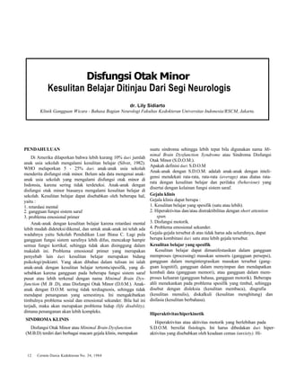 Disfungsi Otak Minor 
Kesulitan Belajar Ditinjau Dari Segi Neurologis 
dr. Lily Sidiarto 
Klinik Gangguan Wicara - Bahasa Bagian Neurologi Fakultas Kedokteran Universitas Indonesia/RSCM, Jakarta. 
PENDAHULUAN 
Di Amerika dilaporkan bahwa lebih kurang 10% dari jumlah 
anak usia sekolah mengalami kesulitan belajar (Silver, 1982). 
WHO melaporkan 5 - 25% dari anak-anak usia sekolah 
menderita disfungsi otak minor. Belum ada data mengenai anak-anak 
usia sekolah yang mengalami disfungsi otak minor di 
Indonsia, karena sering tidak terdeteksi. Anak-anak dengan 
disfungsi otak minor biasanya mengalami kesulitan belajar di 
sekolah. Kesulitan belajar dapat disebabkan oleh beberapa hal, 
yaitu : 
1. retardasi mental 
2. gangguan fungsi sistem saraf 
3. problema emosional primer 
Anak-anak dengan kesulitan belajar karena retardasi mental 
lebih mudah dideteksi/dikenal, dan untuk anak-anak ini telah ada 
wadahnya yaitu Sekolah Pendidikan Luar Biasa C. Lagi pula 
gangguan fungsi sistem sarafnya lebih difus, mencakup hampir 
semua fungsi kortikal, sehingga tidak akan disinggung dalam 
makalah ini. Problema emosional primer yang merupakan 
penyebab lain dari kesulitan belajar merupakan bidang 
psikologi/psikiatri. Yang akan dibahas dalam tulisan ini ialah 
anak-anak dengan kesulitan belajar tertentu/spesifik, yang di-sebabkan 
karena gangguan pada beberapa fungsi sistem saraf 
pusat atau lebih terkenal dengan nama Minimal Brain Dys-function 
(M .B .D), atau Disfungsi Otak Minor (D.0.M.). Anak-anak 
dengan D.O.M. sering tidak terdiagnosis, sehingga tidak 
mendapat penanganan yang semestinya. Ini mengakibatkan 
timbulnya problema sosial dan emosional sekunder. Bila hal ini 
terjadi, maka akan merupakan problema hidup (life disability), 
dimana penanganan akan lebih kompleks. 
SINDROMA KLINIS 
Disfungsi Otak Minor atau Minimal Brain Dysfunction 
(M.B.D) terdiri dari berbagai macam gejala klinis, merupakan 
12 Cermin Dania Kedokteran No. 34, 1984 
suatu sindroma sehingga lebih tepat bila digunakan nama Mi-nimal 
Brain Dysfunction Syndrome atau Sindroma Disfungsi 
Otak Minor (S.D.O.M.). 
Apakah definisi dari S.D.O.M 
Anak-anak dengan S.D.O.M. adalah anak-anak dengan inteli-gensi 
mendekati rata-rata, rata-rata (average) atau diatas rata-rata 
dengan kesulitan belajar dan perilaku (behaviour) yang 
disertai dengan kelainan fungsi sistem saraf. 
Gejala klinis 
Gejala klinis dapat berupa : 
1. Kesulitan belajar yang spesifik (satu atau lebih). 
2. Hiperaktivitas dan/atau distraktibilitas dengan short attention 
span. 
3. Disfungsi motorik. 
4. Problema emosional sekunder. 
Gejala-gejala tersebut di atas tidak harus ada seluruhnya, dapat 
berupa kombinasi dari satu atau lebih gejala tersebut. 
Kesulitan belajar yang spesifik 
Kesulitan belajar dapat dimanifestasikan dalam gangguan 
memproses (processing) masukan sensoris (gangguan persepsi), 
gangguan dalam mengintergrasikan masukan tersebut (gang-guan 
kognitif), gangguan dalam menyimpan dan mendapatkan 
kembali data (gangguan memori), atau gangguan dalam mem-proses 
keluaran (gangguan bahasa, gangguan motorik). Beberapa 
ahli menekankan pada problema spesifik yang timbul, sehingga 
disebut dengan disleksia (kesulitan membaca), disgrafia 
(kesulitan menulis), diskalkuli (kesulitan menghitung) dan 
disfasia (kesulitan berbahasa). 
Hiperaktivitas/hiperkinetik 
Hiperaktivitas atau aktivitas motorik yang berlebihan pada 
S.D.O.M. bersifat fisiologis. Ini harus dibedakan dari hiper-aktivitas 
yang disebabkan oleh keadaan cemas (anxiety). Hi- 
 