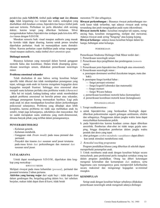 Cermin Dunia Kedokteran No. 34, 1984 13 
peraktivitas pada S.D.O.M. timbul pada setiap saat dan dimana 
saja, tidak tergantung dari tempat dan waktu, sedangkan yang 
disebabkan oleh keadaan cemas, hiperaktivitas hanya timbul pada 
saat-saat tertentu. Perbedaan ini perlu diketahui oleh seorang 
dokter, karena terapi yang diberikan berlainan. Silver 
mengemukakan bahwa hiperaktivitas terdapat pada kira-kira 40% 
dari kasus dengan S.D.O.M. 
Masukan sensoris baik visual maupun auditoris yang masuk 
ke korteks tidak dapat disaring, karena untuk proses tersebut 
diperlukan perhatian. Anak ini menunjukkan suatu distrakti-bilitas. 
Karena perhatian cepat dialihkan pada setiap rangsangan 
visual maupun auditoris, maka timbul short attention span. 
Disfungsi motorik 
Biasanya kelainan yang menonjol dalam bentuk gangguan 
motorik halus dan koordinasi. Dalam klinik disamping peme-riksaan 
neurologis umum, dilakukan pemeriksaan neurologis 
minor. 
Problema emosional sekunder 
Telah disebutkan di atas bahwa sering kesulitan belajar 
spesifik tidak dikenal dan tidak mendapatkan penanganan yang 
tepat, sehingga anak-anak ini karena mengalami kegagalan demi 
kegagalan menjadi frustrasi. Sehingga stres emosional akan 
menjadi suatu kelainan perilaku atau problema watak (character) 
. Bila hal ini terjadi, kadang-kadang sukar untuk membedakan 
apakah problema emosional ini bersifat primer atau sekunder, 
sehingga penanganan kurang memuaskan hasilnya. Lagi pula 
anak-anak ini akan mendapatkan kesulitan dalam perkembangan 
psikososial selanjutnya. Problema yang dihadapi akan lebih 
kompleks, karena problema ini tidak saja melibatkan anak itu 
sendiri, tetapi juga keluarganya, sekolahnya dan masyarakat. Hal 
ini sudah merupakan suatu sindroma yang multi-dimensional, 
dimana banyak pihak yang terlibat dalam penanganannya. 
PENYEBAB/ETIOLOGI 
- Kelainan genetik. 
- Kelainan metabolik. 
- Gangguan otak (brain insult) pada masa prenatal dan 
perinatal. 
- Penyakit dan trauma dari susunan saraf pusat terutama 
pada masa krisis dari perkembangan dan maturasi dari 
susunan saraf pusat. 
TATALAKSANA 
Untuk dapat mendiagnosis S.D.O.M., diperlukan data leng-kap 
yang mencakup : 
RIWAYAT MEDIS 
Meliputi riwayat pada masa kehamilan (prenatal), perinatal dan 
posnatal terutama 2 tahun pertama. 
Aktivitas yang kurang wajar dari sejak bayi : tidak dapat diam 
dalam gendongan ibu, berguling-guling dalam box, lari sebelum 
berjalan, makan tidak dapat diam di kursi, tidak betah 
menonton TV dan sebagainya. 
Riwayat perkembangan : Biasanya riwayat perkembangan mo-torik 
kasar tidak terlambat, tapi adanya riwayat anak sering 
tersandung dan jatuh mengingatkan pada suatu inkoordinasi. 
Riwayat motorik halus : kesulitan mengikat tali sepatu, meng-ancing 
baju, kesulitan menggunting, melipat dan mewarnai. 
Adanya riwayat anak sering "bengong" atau kejang-kejang. 
Riwayat keluarga : adanya kasus kesulitan belajar dalam ke-luarga, 
hubungan antar keluarga. 
PEMERIKSAAN 
Pemeriksaan Sindroma Disfungsi Otak Minor terdiri dari : 
1. Pemeriksaan neurologik umum 
2. Pemeriksaan daya penglihatan dan pendengaran (sensoric 
input) 
3. Pemeriksaan jenis hiperaktivitas (fisiologik atau emosional). 
4. Pemeriksaan neurologik minor : 
a. penetapan dominansi serebral (kecekatan tangan, mata dan 
kaki). 
b. penetapan fungsi kortikal luhur : 
— fungsi persepsi-orientasi 
— fungsi kognitif (abstraksi dan matematik) 
— fungsi memori 
— fungsi Wicara-bahasa 
c. pemeriksaan koordinasi motorik halus (ketrampilan) 
d. pemeriksaan koordinasi motorik kasar (ketangkasan) 
PENANGGULANGAN 
1. Terapi medikamentosa : 
a. untuk hiperaktivitas yang berdasarkan fisiologik dapat 
diberikan psikostimulan seperti golongan amfetamin, efedrin 
dan sebagainya. Penggunaan dalam jangka waktu lama dapat 
menyebabkan kemunduran psikik. 
b. pada hiperaktivitas karena keadaan cemas dapat diberikan 
anxiolitik. Pemberian obat-obat ini tidak tanpa gejala sam-ping, 
hingga dianjurkan pemberian dalam jangka waktu 
pendek dan dosis yang tepat. 
c. obat golongan cerebro-metabolic-vasodilators dapat diberi-kan 
untuk stimulasi metabolisme otak. 
2. Remedial teaching programme 
Program pendidikan khusus yang diberikan di sekolah dapat 
memperbaiki penampilan anak. 
3. Untuk membantu anak-anak dengan kesulitan belajar secara 
menyeluruh, para profesional perlu mengikut-sertakan orang tua 
dalam program pendidikan. Orang tua diberi keterangan 
mengenai kelemahan dan kemampuan dari anaknya, serta 
bagaimana cara menanganinya guna memperoleh keberhasilan 
secara maksimal dan mengurangi kegagalan se-minimal 
mungkin. 
KESIMPULAN 
Setiap anak dengan kesulitan belajar sebaiknya dilakukan 
pemeriksaan neurologik untuk mengenali adanya disfungsi 
 