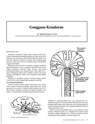 Gangguan Kesadaran 
dr. Manthurio dan dr. P Nara 
Laboratorium Ilmu Kesehatan Anak Fakultas Kedokteran Universitas Hasanuddin/RSU Ujung Pandang 
PENDAHULUAN 
Kesadaran merupakan fungsi utama susunan saraf pusat. 
Untuk mempertahankan fungsi kesadaran yang baik, perlu suatu 
interaksi yang konstan dan efektif antara hemisfer serebri yang 
intak dan formasio retikularis di batang otak. Gangguan pada 
hemisfer serebri atau formasio retikularis dapat menimbulkan 
gangguan kesadaranl. 
Bergantung pada beratnya kerusakan, gangguan kesadaran 
dapat berupa apati, delirium, somnolen, sopor atau koma. Koma 
sebagai kegawatan maksimal fungsi susunan saraf pusat 
memerlukan tindakan yang cepat dan tepat, sebab makin lama 
koma berlangsung makin parah keadaan susunan saraf pusat 
sehingga kemungkinan makin kecil terjadinya penyembuhan 
sempurna.2 
Makalah ini membahas anatomi fisiologi, etiologi, patofi-sologi, 
klinik serta penanggulangan gangguan kesadaran. 
ANATOMI FISIOLOGI : 
Lintasan asendens dalam susunan saraf pusat yang menya-lurkan 
impuls sensorik protopatik, propioseptik dan perasa 
pancaindra dari perifer ke daerah korteks perseptif primer di-sebut 
lintasan asendens spesifik atau lintasan asendens lem-niskal. 
3-5 Ada pula lintasan asendens aspesifik yakni formasio 
retikularis di sepanjang batang otak yang menerima dan me-nyalurkan 
impuls dari lintasan spesifik melalui koleteral ke pusat 
kesadaran pada batang otak bagian atas serta meneruskannya ke 
nukleus intralaminaris talami yang selanjutnya disebarkan difus ke 
seluruh permukaan otak4,5 
Pada hewan, pusat kesadaran(arousal centre) terletak di rostral 
formasio retikularis daerah pons sedangkan pada manusia pusat 
kesadaran terdapat didaerah pons, formasio retikularis daerah 
mesensefalon dan diensefalon. Lintasan aspesifik ini 
Cermin Dunia Kedokteran No. 34, 1984 15 
Sub dan 
Hip otalamus Pons 
Mesensefalon Med. oblong 
Sistema aseudens difus aspesifik 
Neuron substansia reau-laris 
diensefalon, "peng-galak 
kewaspadaan". 
 