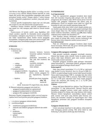 oleh Merruzi dan Magoum disebut diffuse ascending reticular 
activating system (ARAS). Melalui lintasan aspesifik ini, suatu 
impuls dari perifer akan menimbulkan rangsangan pada seluruh 
permukaan korteks serebri.6 Dengan adanya 2 sistem lrntasan 
tersebut terdapatlah penghantaran asendens yang pada pokok-nya 
berbeda. 
Lintasan spesifik menghantarkan impuls dari satu titik pada 
alat reseptor ke satu titik pada korteks perseptif primer. 
Sebaliknya lintasan asendens aspesifik menghantarkan se-tiap 
c 
e 
m 
e 
impuls dari titik manapun pada tubuh ke seluruh korteks 
serebri. 
Neuron-neuron di korteks serebri yang digalakkan oleh 
impuls asendens aspesifik itu dinamakan neuron pengemban 
kewaspadaan, sedangkan yang berasal dari formasio retikularis 
dan nuklei intralaminaris talami disebut neuron penggalak 
kewaspadaan. Gangguan pada kedua jenis neuron tersebut oleh 
sebab apapun akan menimbulkan gangguan kesadaran.4,5 
hipoglikemia, diabetik ketoa-sidosis, 
uremia, gangguan he-par, 
hipokalsemia, hiponatre-mia. 
penyakit paru berat, kegagalan 
jantung berat, 
rat. anemia be- 
— toksik : keracunan CO, logam berat, obat, alkohol. 
B. Menurut mekanisme gangguan serta letak lesi : 
- gangguan kesadaran pada lesi supratentorial. 
— gangguan kesadaran pada lesi infratentorial. 
— gangguan difus (gangguan metabolik). 
Benyamin Chandral menggunakan istilah cemented yang me-rupakan 
huruf-huruf pertama penyebab gangguan kesadaran. 
= circulation (gangguan sirkulasi darah). 
= ensefalomeningitis. 
metabolisme (gangguan metabolisme). 
elektrolit and endokrin (gangguan elektrolit dan endok-rin) 
• neoplasma. 
trauma kapitis. 
• epilepsi 
drug intoxication. 
16 Cermin Dunia Kedokteran No. 34, 1984 
PATOFISIOLOGI 
Lesi Supratentorial 
Pada lesi supratentorial, gangguan kesadaran akan terjadi 
baik oleh kerusakan langsung pada jaringan otak atau akibat 
penggeseran dan kompresi pada ARAS karena proses terse-but 
maupun oleh gangguan vaskularisasi dan edema yang di-akibatkannya. 
Proses ini menjalar secara radial dari lokasi lesi 
kemudian ke arah rostro-kaudal sepanjang batang otak.4'6 
Gejala-gejala klinik akan timbul sesuai dengan perjalan pro-ses 
tersebut yang dimulai dengan gejala-gejala neurologik fokal 
sesuai dengan lokasi lesi. Jika keadaan bertambah berat dapat 
timbul sindroma diensefalon, sindroma mesei►sefalon bahkan 
sindroma ponto-meduler dan deserebrasi.2'4'6 
Oleh kenaikan tekanan intrakranial dapat terjadi herniasi 
girus singuli di kolong falks serebri, herniasi transtentoril dan 
herniasi unkus lobus temporalis melalui insisura tentorii.4'6 
Lesi infratentorial 
Pada lesi infratentorial, gangguan kesadaran dapat terjadi 
karena kerusakan ARAS baik oleh proses intrinsik pada batang 
otak maupun oleh proses ekstrinsik.2'6 
Gangguan difus (gangguan metabolik) 
Pada penyakit metabolik, gangguan neurologik umumnya 
bilateral dan hampir selalu simetrik. Selain itu gejala neurolo-giknya 
tidak dapat dilokalisir pada suatu susunan anatomik 
tertentu pada susunan saraf pusat.2 
Penyebab gangguan kesadaran pada golongan initerutama 
akibat kekurangan 02 , kekurangan glukosa, gangguan sirkulasi 
darah serta pengaruh berbagai macam toksin.6 
Kekurangan 02 
Otak yang normal memerlukan 3.3 cc 02/100 gr otak/menit 
yang disebut Cerebral Metabolic Rate for Oxygen (CMR 02). 
CMR 02 ini pada berbagai kondisi normal tidak banyak berubah. 
Hanya pada kejang-kejang CMR 02 meningkat dan jika timbul 
gangguan fungsi otak, CMR 02 menurun. Pada CMR 02 kurang 
dari 2.5 cc/100 gram otak/menit akan mulai terjadi gangguan 
mental dan umumnya bila kurang dari 2 cc 02/100 gram 
otak/menit terjadi koma.6 
Glukosa 
Energi otak hanya diperoleh dari glukosa. Tiap 100 gram otak 
memerlukan 5.5 mgr glukosa/menit. Menurut Hinwich pada 
hipoglikemi, gangguan pertama terjadi pada serebrum dan 
kemudian progresif ke batang otak yang letaknya lebih kaudal. 
Menurut Arduini hipoglikemi menyebabkan depresi selektif 
pada susunan saraf pusat yang dimulai pada formasio reti-kularis 
dan kemudian menjalar ke bagian-bagian lain.6 Pada 
hipoglikemi, penurunan atau gangguan kesadaran merupakan 
gejala dini. 
Gangguan sirkulasi darah 
Untuk mencukupi keperluan 02 dan glukosa, aliran darah ke 
otak memegang peranan penting. Bila aliran darah ke otak 
berkurang, 02 dan glukosa darah juga akan berkurang. 
ETIOLOGI 
A. Menurut kausa : 1. 
1. Kelainan otak 
—trauma 
—gangguan sirkulasi 
— radang 
— neoplasma 
— epilepsi 
2. Kelainan sistemik 
— gangguan metabolis- : 
me dan elektrolit 
— hipoksia 
komosio, kontusio, laserasio, 
hematoma epidural, hematoma 
subdural. 
perdarahan intraserebral, in-fark 
otak oleh trombosis dan 
emboli. 
ensefalitis, meningitis. 
primer, metastatik. 
status epilepsi. 
 
