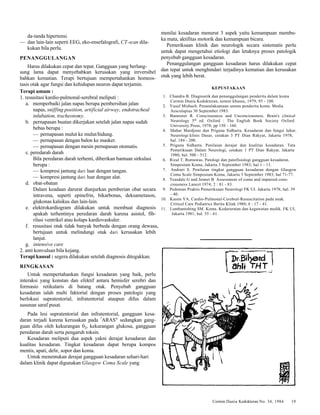 Cermin Dania Kedokteran No. 34, 1984 19 
da-tanda hipertensi. 
— dan lain-lain seperti EEG, eko-ensefalografi, CT-scan dila-kukan 
bila perlu. 
PENANGGULANGAN 
Harus dilakukan cepat dan tepat. Gangguan yang berlang-sung 
lama dapat menyebabkan kerusakan yang ireversibel 
bahkan kematian. Terapi bertujuan mempertahankan homeos-tasis 
otak agar fungsi dan kehidupan neuron dapat terjamin. 
Terapi umum : 
1. resusitasi kardio-pulmonal-serebral meliputi : 
a. memperbaiki jalan napas berupa pembersihan jalan 
napas, sniffing position, artificial airway, endotracheal 
inlubation, tracheotomy. 
b. pernapasan buatan dikerjakan setelah jalan napas sudah 
bebas berupa : 
— pernapasan mulut ke mulut/hidung. 
— pernapasan dengan balon ke masker. 
— pernapasan dengan mesin pernapasan otomatis. 
c. peredarah darah 
Bila peredaran darah terhenti, diberikan bantuan sirkulasi 
berupa : 
— kompresi jantung dari luar dengan tangan. 
— kompresi jantung dari luar dengan alat. 
d. obat-obatan 
Dalam keadaan darurat dianjurkan pemberian obat secara 
intravena, seperti epinefrin, bikarbonas, deksametason, 
glukonas kalsikus dan lain-lain. 
e. elektrokardiogram dilakukan untuk membuat diagnosis 
apakah terhentinya peredaran darah karena asistol, fib-rilasi 
ventrikel atau kolaps kardiovaskuler. 
f. resusitasi otak tidak banyak berbeda dengan orang dewasa, 
bertujuan untuk melindungi otak dari kerusakan lebih 
lanjut. 
g. intensive care 
2. anti konvulsan bila kejang. 
Terapi kausal : segera dilakukan setelah diagnosis ditegakkan. 
RINGKASAN 
Untuk mempertahankan fungsi kesadaran yang baik, perlu 
interaksi yang konstan dan efektif antara hemisfer serebri dan 
formasio retikularis di batang otak. Penyebab gangguan 
kesadaran ialah multi faktorial dengan proses patologis yang 
berlokasi supratentorial, infratentorial ataupun difus dalam 
susunan saraf pusat. 
Pada lesi supratentorial dan infratentorial, gangguan kesa-daran 
terjadi karena kerusakan pada "ARAS" sedangkan gang-guan 
difus oleh kekurangan 02, kekurangan glukosa, gangguan 
peredaran darah serta pengaruh toksin. 
Kesadaran meliputi dua aspek yakni derajat kesadaran dan 
kualitas kesadaran. Tingkat kesadaran dapat berupa kompos 
mentis, apati, delir, sopor dan koma. 
Untuk menentukan derajat gangguan kesadaran sehari-hari 
dalam klinik dapat digunakan Glasgow Coma Scale yang 
menilai kesadaran menurut 3 aspek yaitu kemampuan membu-ka 
mata, aktifitas motorik dan kemampuan bicara. 
Pemeriksaan klinik dan neurologik secara sistematis perlu 
untuk dapat mengetahui etiologi dan letaknya proses patologik 
penyebab gangguan kesadaran. 
Penanggulangan gangguan kesadaran harus dilakukan cepat 
dan tepat untuk menghindari terjadinya kematian dan kerusakan 
otak yang lebih berat. 
KEPUSTAKAAN 
1. Chandra B. Diagnostik dan penanggulangan penderita dalam koma 
Cermin Dunia Kedokteran, nomor khusus, 1979; 95 - 100. 
2. Yusuf Misbach. Penatalaksanaan umum penderita koma. Media 
Aesculapius 30 September 1983. 
3. Bannister R. Consciousness and Unconciousness. Brain's clinical 
Neurology 5th ed. Oxford : The English Book Society Oxford 
University Press, 1978; pp 150 - 160. 
4. Mahar Mardjono dan Priguna Sidharta. Kesadaran dan fungsi luhur. 
Neurologi klinis Dasar, cetakan 3 PT Dian Rakyat, Jakarta 1978; 
hal. 184 - 200. 
5. Priguna Sidharta. Penilaian derajat dan kualitas kesadaran. Tata 
Pemeriksaan Dalam Neurologi, cetakan 1 PT Dian Rakyat, Jakarta 
1980; bal. 500 - 512. 
6. Rizal T. Rumawas. Patologi dan patofisiologi gangguan kesadaran. 
Simposium Koma, Jakarta 3 September 1983; hal 1 - 13. 
7. Andrari S. Penilaian tingkat gangguan kesadaran dengan Glasgow 
Coma Scale Simposium Koma, Jakarta 3 September 1983; hal 71-77. 
8. Teasdale G and Jennet B. Assessment of coma and impaired cons-ciousness 
Lancet 1974; 2 : 81 - 83. 
9. Pedoman Praktis Pemeriksaan Neurologi FK UI. Jakarta 1978; hal. 39 
- 40. 
10. Kasim YA. Cardio-Pulmonal-Cerebral-Resuscitation pada anak. 
Critical Care Pediatrics Berita Klink 1980; 6 : 17 - 41. 
11. Lumbantobing SM. Koma. Kedaruratan dan kegawatan medik. FK UI, 
Jakarta 1981; hal. 55 - 61. 
 