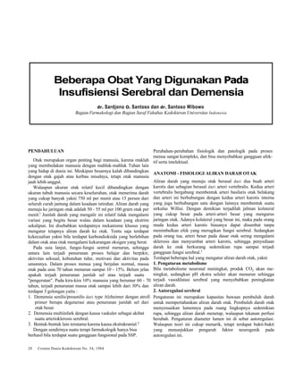 Beberapa Obat Yang Digunakan Pada 
Insufisiensi Serebral dan Demensia 
dr. Sardjono O. Santoso dan dr. Santoso Wibowo 
Bagian Farmakologi dan Bagian Saraf Fakultas Kedokteran Universitas Indonesia 
PENDAHULUAN 
Otak merupakan organ penting bagi manusia, karena otaklah 
yang membedakan manusia dengan mahluk-mahluk Tuhan lain 
yang hidup di dunia ini. Meskipun besarnya kalah dibandingkan 
dengan otak gajah atau kerbau misalnya, tetapi otak manusia 
jauh lebih unggul. 
Walaupun ukuran otak relatif kecil dibandingkan dengan 
ukuran tubuh manusia secara keseluruhan, otak menerima darah 
yang cukup banyak yakni 750 ml per menit atau 15 persen dari 
seluruh curah jantung dalam keadaan istirahat. Aliran darah yang 
menuju ke jaringan otak adalah 50 - 55 ml per 100 grarn otak per 
menit.l Jumlah darah yang mengalir ini relatif tidak mengalami 
variasi yang begitu besar walau dalam keadaan yang ekstrim 
sekalipun. Ini disebabkan terdapatnya mekanisme khusus yang 
mengatur tetapnya aliran darah ke otak. Tentu saja terdapat 
kekecualian yakni bila terdapat karbondioksida yang berlebihan 
dalam otak atau otak mengalami kekurangan oksigen yang berat. 
Pada usia lanjut, fungsi-fungsi sentral menurun, sehingga 
antara lain terjadi penurunan proses belajar dan berpikir, 
aktivitas seksual, kebutuhan tidur, motivasi dan aktivitas pada 
umumnya. Dalam proses menua yang berjalan normal, massa 
otak pada usia 70 tahun menurun sampai 10 - 15%. Belum jelas 
apakah terjadi penurunan jumlah sel atau terjadi suatu 
"pengerutan". Pada kira-kira 10% manusia yang berumur 60 - 70 
tahun, terjadi penurunan massa otak sampai lebih dari 30% dan 
terdapat 3 golongan yaitu : 
1. Demensia senilis/presenilis dari type Alzheimer dengan atrofi 
primer berupa degenerasi atau penurunan jumlah sel dari 
otak besar. 
2. Demensia multiinfark dengan kausa vaskuler sebagai akibat 
suatu arterioklerosis serebral. 
3. Bentuk-bentuk lain terutama karena kausa ekstrakranial.2 
Dengan sendirinya suatu terapi farmakologik hanya bisa 
berhasil bila terdapat suatu gangguan fungsional pada SSP. 
20 Cermin Dunia Kedokteran No. 34, 1984 
Perubahan-perubahan fisiologik dan patologik pada proses 
menua sangat kompleks, dan bisa menyebabkan gangguan afek-tif 
serta intelektual. 
ANATOMI - FISIOLOGI ALIRAN DARAH OTAK 
Aliran darah yang menuju otak berasal dari dua buah arteri 
karotis dan sebagian berasal dari arteri vertebralis. Kedua arteri 
vertebralis bergabung membentuk arteri basilaris otak belakang 
dan arteri ini berhubungan dengan kedua arteri karotis interna 
yang juga berhubungan satu dengan lainnya membentuk suatu 
sirkulus Willisi. Dengan demikian terjadilah jalinan kolateral 
yang cukup besar pada arteri-arteri besar yang mengurus 
jaringan otak. Adanya kolateral yang besar ini, maka pada orang 
muda kedua arteri karotis biasanya dapat disumbat tanpa 
menimbulkan efek yang merugikan fungsi serebral. Sedangkan 
pada orang tua, arteri besar pada dasar otak sering mengalami 
sklerosis dan menyumbat arteri karotis, sehingga penyediaan 
darah ke otak berkurang sedemikian rupa sampai terjadi 
gangguan fungsi serebral.3 
Terdapat beberapa hal yang mengatur aliran darah otak, yakni 
1. Pengaturan metabolisme 
Bila metabolisme neuronal meningkat, produk CO2 akan me-ningkat, 
sedangkan pH ekstra seluler akan menurun sehingga 
terjadi vasodilatasi serebral yang menyebabkan peningkatan 
aliran darah. 
2. Autoregulasi serebral 
Pengaturan ini merupakan kapasitas bawaan pembuluh darah 
untuk mempertahankan aliran darah otak. Pembuluh darah otak 
menyesuaikan lumennya pada ruang lingkupnya sedemikian 
rupa, sehingga aliran darah menetap, walaupun tekanan perfusi 
berubah. Pengaturan diameter lumen ini di sebut autoregulasi. 
Walaupun teori ini cukup menarik, tetapi terdapat bukti-bukti 
yang menunjukkan pengaruh faktor neurogenik pada 
autoregulasi ini. 
 