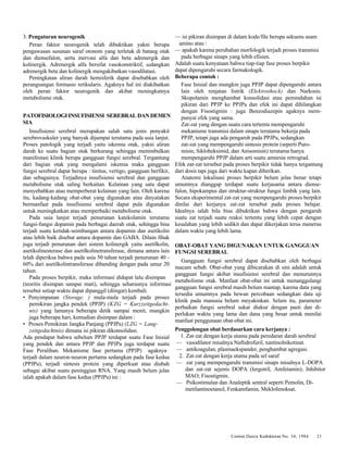 Cermin Dania Kedokteran No. 34, 1984 21 
3. Pengaturan neurogenik 
Peran faktor neurogenik telah dibuktikan yakni berupa 
pengawasan susunan saraf otonom yang terletak di batang otak 
dan diensefalon, serta inervasi alfa dan beta adrenergik dan 
kolinergik. Adrenergik alfa bersifat vasokonstriktif, sedangkan 
adrenergik beta dan kolinergik mengakibatkan vasodilatasi. 
Peningkatan aliran darah hemisferik dapat disebabkan oleh 
perangsangan formasio retikularis. Agaknya hal ini diakibatkan 
oleh peran faktor neurogenik dan akibat meningkatnya 
metabolisme otak. 
PATOFISIOLOGI INSUFISIENSI SEREBRAL DAN DEMEN 
SIA 
Insufisiensi serebral merupakan salah satu jenis penyakit 
serebrovaskuler yang banyak dijumpai terutama pada usia lanjut. 
Proses patologik yang terjadi yaitu iskemia otak, yakni aliran 
darah ke suatu bagian otak berkurang sehingga menimbulkan 
manifestasi klinik berupa gangguan fungsi serebral. Tergantung 
dari bagian otak yang mengalami iskemia maka gangguan 
fungsi serebral dapat berupa : tinitus, vertigo, gangguan berfikir, 
dan sebagainya. Terjadinya insufisiensi serebral dan gangguan 
metabolisme otak saling berkaitan. Kelainan yang satu dapat 
menyebabkan atau memperberat kelainan yang lain. Oleh karena 
itu, kadang-kadang obat-obat yang digunakan atau dinyatakan 
bermanfaat pada insufisiensi serebral dapat pula digunakan 
untuk meningkatkan atau memperbaiki metabolisme otak. 
Pada usia lanjut terjadi penurunan katekolamin terutama 
fungsi-fungsi dopamin pada berbagai daerah otak, sehingga bisa 
terjadi suatu ketidak-seimbangan antara dopamin dan asetikolin 
atau lebih baik disebut antara dopamin dan GABA. Dilain fihak 
juga terjadi penurunan dari sistem kolinergik yaitu asetilkolin, 
asetikolinesterase dan asetilkolinetransferase, dimana antara lain 
telah diperiksa bahwa pada usia 50 tahun terjadi penurunan 40 - 
60% dari asetilkolintransferase dibanding dengan pada umur 20 
tahun. 
Pada proses berpikir, maka informasi didapat lalu disimpan 
(teoritis disimpan sampai mati), sehingga seharusnya informasi 
tersebut setiap waktu dapat dipanggil (diingat) kembali. 
• Penyimpanan (Storage. ) mula-mula terjadi pada proses 
pemikiran jangka pendek (PPJP) (KZG = Kurzzeitgedacht-nis) 
yang lamanya beberapa detik sampai menit, mungkin 
juga beberapa hari, kemudian disimpan dalam : 
• Proses Pemikiran Jangka Panjang (PPJPa) (LZG = Lang-zeitgedachtnis) 
dimana isi pikiran dikonsolidasi. 
Ada pendapat bahwa sebelum PPJP terdapat suatu Fase Inisial 
yang pendek dan antara PPJP dan PPJPa juga terdapat suatu 
Fase Peralihan. Mekanisme fase pertama (PPJP) agaknya 
terjadi dalam neuron-neuron pertama sedangkan pada fase kedua 
(PPJPa), terjadi sintesis protein yang diperkuat atau diubah 
sebagai akibat suatu peninggian RNA. Yang masih belum jelas 
ialah apakah dalam fase kedua (PPJPa) ini : 
— isi pikiran disimpan di dalam kode/file berupa sekuens asam 
amino atau : 
— apakah karena perubahan morfologik terjadi proses transmisi 
pada berbagai sinaps yang lebih efisien. 
Adalah suatu kenyataan bahwa tiap-tiap fase proses berpikir 
dapat dipengaruhi secara farmakologik. 
Beberapa contoh : 
Fase Inisial dan mungkin juga PPJP dapat dipengaruhi antara 
lain oleh renjatan listrik (Elektroshock) dan Narkosis. 
Skopolamin menghambat konsolidasi atau pemindahan isi 
pikiran dari PPJP ke PPJPa dan efek ini dapat dihilangkan 
dengan Fisostigmin : juga Benzodiazepin agaknya mem-punyai 
efek yang sama. 
Zat-zat yang dengan suatu cara tertentu mempengaruhi 
mekanisme transmisi dalam sinaps terutama bekerja pada 
PPJP, tetapi juga ada pengaruh pada PPJPa, sedangkan 
zat-zat yang mempengaruhi sintesis protein (seperti Puro-misin, 
Sikloheksimid, dan Anisomisin) terutama hanya 
mempengaruhi PPJP dalam arti suatu amnesia retrograd. 
Efek zat-zat tersebut pada proses berpikir tidak hanya tergantung 
dari dosis tapi juga dari waktu kapan diberikan. 
Anatomi lokalisasi proses berpikir belum jelas benar tetapi 
umumnya dianggap terdapat suatu kerjasama antara diense-falon, 
hipokampus dan struktur-struktur fungsi limbik yang lain. 
Secara eksperimental zat-zat yang mempengaruhi proses berpikir 
dinilai dari kerjanya zat-zat tersebut pada proses belajar. 
Idealnya ialah bila bisa dibuktikan bahwa dengan pengaruh 
suatu zat terjadi suatu reaksi tertentu yang lebih cepat dengan 
kesalahan yang lebih sedikit dan dapat dikerjakan terus menerus 
dalam waktu yang lebih lama. 
OBAT-OBAT YANG DIGUNAKAN UNTUK GANGGUAN 
FUNGSI SEREBRAL 
Gangguan fungsi serebral dapat disebabkan oleh berbagai 
macam sebab. Obat-obat yang dibicarakan di sini adalah untuk 
gangguan fungsi akibat insufisiensi serebral dan menurunnya 
metabolisme otak. Manfaat obat-obat ini untuk menanggulangi 
gangguan fungsi serebral masih belum mantap, karena data yang 
tersedia umumnya pada hewan percobaan sedangkan data uji 
klinik pada manusia belum meyakinkan. Selain itu, parameter 
perbaikan fungsi serebral sukar diukur dengan pasti dan di-perlukan 
waktu yang lama dan dana yang besar untuk menilai 
manfaat penggunaan obat-obat ini. 
Penggolongan obat berdasarkan cara kerjanya : 
1. Zat-zat dengan kerja utama pada peredaran darah serebral 
— vasodilator misalnya Naftidrofuril, xantinolnikotinat. 
— antikoagulan, plasmaekspander, penghambat agregasi. 
2. Zat-zat dengan kerja utama pada sel saraf 
— zat yang mempengaruhi transmisi sinaps misalnya L-DOPA 
dan zat-zat sejenis DOPA (lergotril, Amfetamin); Inhibitor 
MAO; Fisostigmin. 
— Psikostimulan dan Analeptik sentral seperti Pemolin, Di-metilantinoetanol, 
Fenkamfamin, Meklofenoksat. 
 