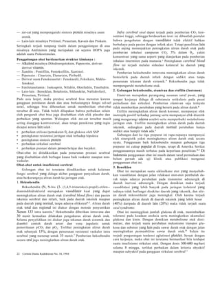 — zat-zat yang mempengaruhi sintesis protein misalnya asam 
orotik. 
— Lain-lain misalnya Piritinol, Pirasetam, Kavain dan Prokain. 
Seringkali terjadi tumpang tindih dalam penggolongan di atas 
misalnya Amfetamin yang merupakan zat sejenis DOPA juga 
adalah suatu Psikostimulan. 
Penggolongan obat berdasarkan struktur kimianya : 
— Alkaloid misalnya Dihidroergotoksin, Papaverin, derivat-derivat 
vitamin. 
— Xanthin : Pentifilin, Pentoksifilin, Xantinol. 
— Piperazin : Cinarizin, Flunarizin, Piribedil. 
— Derivat asam Fenoksiasetat : Fenoksedil, Feksikain, Meklo-fenoksat. 
— Feniletanolamin : Isoksuprin, Nilidrin, Oksifedrin, Tinofedrin. 
— Lain-lain : Bensiklan, Betahistin, Siklandelat, Naftidrofuril, 
Pirasetam, Piritinol. 
Pada usia lanjut, maka prestasi serebral bisa menurun karena 
gangguan peredaran darah dan atau berkurangnya fungsi sel-sel 
saraf, sehingga bisa dibenarkan untuk memberikan obat-obat 
tersebut di atas. Tidak boleh dilupakan bahwa perbaikan selain 
oleh pengaruh obat bisa juga disebabkan oleh efek plasebo dan 
perbaikan yang spontan. Walaupun efek zat-zat tersebut masih 
sering dianggap kontroversial, akan tetapi pemikiran yang ingin 
dicapai antara lain ialah : 
• perbaikan utilisasi/pemakaian 02 dan glukosa oleh SSP 
• peningkatan resistensi jaringan otak terhadap hipoksia 
• peningkatan sintesis protein 
• perbaikan sirkulasi serebral 
• perbaikan prestasi dalam proses belajar dan berpikir. 
Obat-obat ini diindikasikan pada penurunan prestasi serebral 
yang disebabkan oleh berbagai kausa baik vaskuler maupun non-vaskuler. 
Obat-obat untuk insufisiensi serebral 
Golongan obat ini terutama diindikasikan untuk kelainan 
fungsi serebral yang diduga akibat gangguan penyediaan darah, 
atau berkurangnya aliran darah ke jaringan otak. 
1. Heksobendin 
Heksobendin (N, N-bis (3- (3,4,5-trimetoksi)-propil)-etilen-- 
diamindihidroklorid merupakan vasodilator kuat yang dapat 
meningkatkan aliran darah otak (cerebral blood flow) dan pasien 
iskemia serebral dan infark, baik pada daerah iskemik maupun 
pada daerah yang normal, tanpa adanya efeksteal4,5. Aliran darah 
otak total dan regional ini diukur dengan metode penyuntikan 
Xenon 133 intra karotis.6 Heksobendin diberikan intravena dan 
30 menit kemudian dilakukan pengukuran aliran darah otak. 
Selama penyelidikan ini diukur juga tekanan darah sistemik dan 
diambil contoh darah arteri dan vena jugularis untuk 
pemeriksaan pCO2 dan pO2. Terlihat peningkatan aliran darah 
otak sebanyak 15%, dengan penurunan resistensi vaskuler intra 
serebral yang menetap untuk 35 menit.7 Pemberian heksobendin 
secara oral juga meningkatkan aliran darah otak. 
22 Cermin Dunia Kedokteran No. 34, 1984 
Infra cerebral steal dapat terjadi pada pemberian CO2 kon-sentrasi 
tinggi, sehingga berdasarkan teori ini dibuatlah postulat 
bahwa pengobatan dengan vasodilator tidak efektif bahkan 
berbahaya pada pasien dengan infark akut. Tetapi penelitian lain 
pada anjing menunjukkan peningkatan aliran darah otak pada 
pemberian inhalasi campuran CO2 5% dalam 02, yakni 
konsentrasi yang sama seperti yang dianjurkan pada pemberian 
inhalasi intermiten pada manusia.a Peningkatan cerebral blood 
flow ini terjadi melalui sirkulasi kolateral ke daerah yang 
iskemik. 
Pemberian heksobendin intravena meningkatkan aliran darah 
hemisferik pada daerah infark dengan sedikit atau tanpa 
penurunan tekanan darah sistemik.9 Heksobendin juga tidak 
mempengaruhi metabolisme otak. 
2. Gabungan heksobendin, etamivan dan etofilin (Instenon) 
Etamivan merupakan perangsang susunan saraf pusat, yang 
tempat kerjanya diduga di substansia retikularis pada pusat 
pernafasan dan sirkulasi. Pemberian etamivan saja ternyata 
tidak memberikan perubahan yang berarti pada aliran darah.6 
Etifilin meningkatkan aliran darah koroner, mempunyai efek 
inotropik positif terhadap jantung serta mempunyai efek diuretik 
yang mengurangi edema serebri serta memperbaiki metabolisme 
jaringan otak. Etofilin meningkatkan aliran darah pada daerah 
iskemik, sedangkan pada daerah normal perubahan hanya 
sedikit atau hampir tidak ada.6 
Gabungan dari ke tiga preparat ini rupa-rupanya mempunyai 
efek sinergistik yakni meningkatnya aliran darah otak secara 
nyata. Penggunaan baik heksobendin maupun gabungan tiga 
preparat ini cukup popular di Eropa, tetapi di Amerika Serikat 
penggunaannya masih terbatas pada keperluan penelitian.5,9 Di 
Indonesia penggunaan obat ini masih dalam taraf permulaan dan 
belum pernah ada uji klinik atau publikasi mengenai 
penggunaan obat ini. 
3. Bensiklan 
Obat ini merupakan suatu sikloalkano eter yang menyebab-kan 
vasodilatasi dengan jalan relaksasi otot-otot pembuluh da-rah 
tanpa adanya perubahan pada transmitor adrenergik di 
daerah inervasi adrenergik. Dengan demikian maka terjadi 
vasodilatasi yang lebih banyak pada jaringan kolateral yang 
tadinya tidak berfungsi disekitar daerah yang iskemik, dan alir-an 
darah mikrosirkuler juga meningkat. Oleh karena terjadi 
peningkatan aliran darah di daerah iskemik yang lebih besar 
(40%) daripada di daerah lain (20%) maka tidak terjadi suatu 
steal syndrome. 
Obat ini meninggikan jumlah glukosa di otak, menimbulkan 
toleransi pada keadaan anoksia serta meningkatkan akumulasi 
glukosa dan kinin. Dengan demikian metabolisme otak disti-mulasi, 
dan terjadi suatu perubahan mekanisme transpor glu-kosa 
dan substrat yang lain pada sawar darah otak dengan jalan 
meningkatkan permeabilitas sawar darah otak.l0 Selain itu 
terjadi pengurangan tendensi aglutinasi platelet. Sesuai dengan 
cara kerjanya, maka obat ini terutama bermanfaat bila terdapat 
suatu insufisiensi sirkulasi otak. Dengan dosis 300-600 mg/hari 
selama 8 minggu, terlihat perbaikan dalam kriteria obyektif 
maupun subyektif pada gangguan sirkulasi serebral11 
 