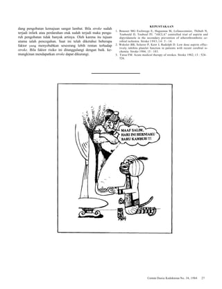 Cermin Dania Kedokteran No. 34, 1984 27 
dang pengobatan kemajuan sangat lambat. Bila stroke sudah 
terjadi infark atau perdarahan otak sudah terjadi maka penga-ruh 
pengobatan tidak banyak artinya. Oleh karena itu tujuan 
utama ialah pencegahan. Saat ini telah diketahui beberapa 
faktor yang menyebabkan seseorang lebih rentan terhadap 
stroke. Bila faktor risiko ini ditanggulangi dengan baik. ke-mungkinan 
mendapatkan stroke dapat dikurangi. 
KEPUSTAKAAN 
1. Bousser MG Eschwege E, Haguenau M, Lefaucconnier, Thibult N, 
Toubould D, Touboul PJ. "AICLA" controlled trial of aspirin and 
dipyridamole in the secondary prevention of atherothrombotic ce-rebral 
ischemia. Stroke 1983;14: 5 - 14. 
2. Weksler BB, Scherer P, Kent J, Rudolph D. Low dose aspirin effec-tively 
inhibits platelet function in patients with recent cerebral is-chemia. 
Stroke 1984; 15 : 183. 
3. Yatsu FM. Acute medical therapy of strokes. Stroke 1982; 13 : 524- 
526. 
 