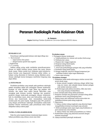 Peranan Radiologik Pada Kelainan Otak 
dr. Susworo 
Bagian Radiologi Fakultas Kedokteran Universitas Indonesia/RSCM, Jakarta 
PENDAHULUAN 
Pemeriksaan radiologi pada kelainan otak dapat dibagi atas : 
1. Konvensional 
— tanpa kontras (foto polos) 
— dengan kontras (positif atau negatif) 
2. Radioisotop 
3. CT scanning 
Indikasi paling sering untuk melakukan pemeriksaan-peme-riksaan 
ini adalah kelainan karena trauma dan tumor (proses 
desak ruang). Dalam jumlah kecil dilakukan pada kelainan-ke-lainan 
bawaan serta degeneratif. Kelainan akibat infeksi, se-kalipun 
sering ditemukan di Indonesia jarang dilakukan peme-riksaan 
radiologik karena kurangnya manifestasi langsung yang 
dapat dilihat. 
A. FOTO POLOS 
Perubahan-perubahan yang tampak pada gambaran radiologik 
adalah merupakan akibat dari peninggian tekanan intrakranial. 
Keadaan ini telah diketahui sejak tahun tiga puluhan oleh 
Schuller, dan makin lama makin banyak fakta-fakta yang 
terungkap pada kelainan tersebut. Sepertiga dari penderita-penderita 
dengan tanda-tanda peninggian tekanan intrakranial, 
baik itu disebabkan tumor, abses atau hidrosefalus, pada orang 
dewasa atau kanak-kanak, akan menunjukkan tanda-tanda 
tersebut pada foto polos kepala. Sedangkan pada 20% penderita 
yang dengan pemeriksaan radiologik menunjukkan tanda-tanda 
kenaikan tekanan intrakranial, pada pemeriksaan klinis belum 
didapatkan adanya edema papil. 
TANDA-TANDA RADIOLOGIK 
Pada foto polos kepala kelainan intrakranial dapat menim-bulkan 
perubahan yang sifatnya umum atau lokal. 
28 Cermin Dunia Kedokteran No. 34, 1984 
Perubahan umum 
1. Peninggian tekanan intrakranial. 
a. Terjadi pelebaran dari ukuran sela tursika (ballooning). 
b. Pelebaran dari sutura. 
c. Ekspansi dari rongga tengkorak. 
d. Penipisan tulang batok kepala. 
e. Pelebaran dari foramina. 
2. Atrofi atau perkembangan jaringan otak yang terhambat. 
a. Penebalan tulang batok kepala. 
b. Rongga tengkorak yang kecil dengan kompensasi per-tumbuhan 
struktur organ-organ didalamnya. 
c. Sutura cepat menutup. 
Perubahan setempat 
1. Didapatkan tanda-tanda terdorongnya struktur normal oleh 
proses desak ruang. 
a. Korpus pineale mungkin terdorong sebagai akibat lang-sung 
dari tumor, atau sekunder karena herniasi jaringan 
otak melalui tentorium serebri. 
b. Pendorongan pada pleksus koroideus, falks atau tento-rium 
yang semuanya berkalsifikasi. 
2. Erosi setempat pada tulang akibat penekanan. 
3. Penipisan setempat atau penonjolan setempat tulang akibat 
penekanan massa yang berlangsung lama. 
4. Adanya tumor atau malformasi arteriovenosa akan me-nimbulkan 
kelainan pada tulang tengkorak. 
5. Hiperostosis. 
6. Adanya struktur tulang tengkorak yang abnormal dapat 
mengakibatkan kelainan neurologik yang sekunder. 
7. Akibat peradangan pada organ-organ yang berdekatan se-perti 
mastoid atau sinus frontalis. 
8. Adanya fraktur atau akibat penyembuhan dari fraktur. 
9. Pembentukan tulang yang abnormal (anomali) dengan 
kelainan neurologik. 
10. Adanya kalsifikasi patologik intrakranial. 
 