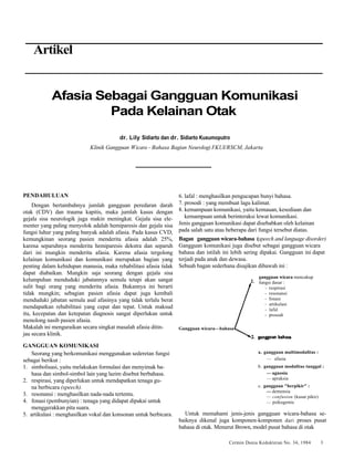gangguan wicara mencakup 
fungsi dasar : 
- respirasi 
- resonansi 
- fonasi 
- artikulasi 
- lafal 
- prosodi 
Cermin Dania Kedokteran No. 34, 1984 3 
Artikel 
Afasia Sebagai Gangguan Komunikasi 
Pada Kelainan Otak 
dr. Lily Sidiarto dan dr. Sidiarto Kusumoputro 
Klinik Gangguan Wicara - Bahasa Bagian Neurologi FKUI/RSCM, Jakarta 
PENDAHULUAN 
Dengan bertambahnya jumlah gangguan peredaran darah 
otak (CDV) dan trauma kapitis, maka jumlah kasus dengan 
gejala sisa neurologik juga makin meningkat. Gejala sisa ele-menter 
yang paling menyolok adalah hemiparesis dan gejala sisa 
fungsi luhur yang paling banyak adalah afasia. Pada kasus CVD, 
kemungkinan seorang pasien menderita afasia adalah 25%, 
karena separuhnya menderita hemiparesis dekstra dan separuh 
dari ini mungkin menderita afasia. Karena afasia tergolong 
kelainan komunikasi dan komunikasi merupakan bagian yang 
penting dalam kehidupan manusia, maka rehabilitasi afasia tidak 
dapat diabaikan. Mungkin saja seorang dengan gejala sisa 
kelumpuhan menduduki jabatannya semula tetapi akan sangat 
sulit bagi orang yang menderita afasia. Bukannya ini berarti 
tidak mungkin; sebagian pasien afasia dapat juga kembali 
menduduki jabatan semula asal afasinya yang tidak terlalu berat 
mendapatkan rehabilitasi yang cepat dan tepat. Untuk maksud 
itu, kecepatan dan ketepatan diagnosis sangat diperlukan untuk 
menolong nasib pasien afasia. 
Makalah ini menguraikan secara singkat masalah afasia ditin-jau 
secara klinik. 
GANGGUAN KOMUNIKASI 
Seorang yang berkomunikasi menggunakan sederetan fungsi 
sebagai berikut : 
1. simbolisasi, yaitu melakukan formulasi dan menyimak ba-hasa 
dan simbol-simbol lain yang lazim disebut berbahasa. 
2. respirasi, yang diperlukan untuk mendapatkan tenaga gu-na 
berbicara (speech). 
3. resonansi : menghasilkan nada-nada tertentu. 
4. fonasi (pembunyian) : tenaga yang didapat dipakai untuk 
menggerakkan pita suara. 
5. artikulasi : menghasilkan vokal dan konsonan untuk berbicara. 
6. lafal : menghasilkan pengucapan bunyi bahasa. 
7. prosodi : yang membuat lagu kalimat. 
8. kemampuan komunikasi, yaitu kemauan, kesediaan dan 
kemampuan untuk berinteraksi lewat komunikasi. 
Jenis gangguan komunikasi dapat disebabkan oleh kelainan 
pada salah satu atau beberapa dari fungsi tersebut diatas. 
Bagan gangguan wicara-bahasa (speech and language disorder) 
Gangguan komunikasi juga disebut sebagai gangguan wicara 
bahasa dan istilah ini lebih sering dipakai. Gangguan ini dapat 
terjadi pada anak dan dewasa. 
Sebuah bagan sederhana disajikan dibawah ini : 
Gangguan wicara—bahasa 
a. gangguan multimodalitas : 
— afasia 
b. gangguan modalitas tunggal : 
—agnosia 
—apraksia 
c. gangguan "berpikir" : 
—demensia 
— confusion (kusut pikir) 
— psikogemic 
Untuk memahami jenis-jenis gangguan wicara-bahasa se-baiknya 
dikenal juga komponen-komponen dari proses pusat 
bahasa di otak. Menurut Brown, model pusat bahasa di otak 
 