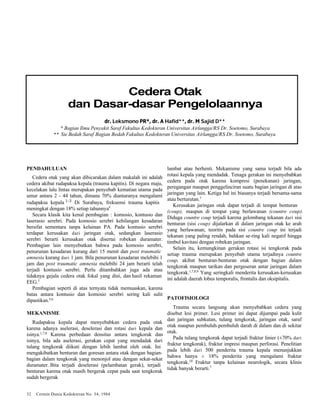 Cedera Otak 
dan Dasar-dasar Pengelolaannya 
dr. Leksmono PR*, dr. A Hafid**, dr. M Sajid D** 
* Bagian Ilmu Penyakit Saraf Fakultas Kedokteran Universitas Airlangga/RS Dr. Soetomo, Surabaya 
** Sie Bedah Saraf Bagian Bedah Fakultas Kedokteran Universitas Airlangga/RS Dr. Soetomo, Surabaya 
PENDAHULUAN 
Cedera otak yang akan dibicarakan dalam makalah ini adalah 
cedera akibat rudapaksa kepala (trauma kapitis). Di negara maju, 
kecelakan lalu lintas merupakan penyebab kematian utama pada 
umur antara 2 - 44 tahun, dimana 70% diantaranya mengalami 
rudapaksa kepala 1-3 Di Surabaya, frekuensi trauma kapitis 
meningkat dengan 18% setiap tahunnya4 
Secara klasik kita kenal pembagian : komosio, kontusio dan 
laserasio serebri. Pada komosio serebri kehilangan kesadaran 
bersifat sementara tanpa kelainan PA. Pada kontusio serebri 
terdapat kerusakan dari jaringan otak, sedangkan laserasio 
serebri berarti kerusakan otak disertai robekan duramater. 
Pembagian lain menyebutkan bahwa pada komosio serebri, 
penurunan kesadaran kurang dari 15 menit dan post traumatic 
amnesia kurang dari 1 jam. Bila penurunan kesadaran melebihi 1 
jam dan post traumatic amnesia melebihi 24 jam berarti telah 
terjadi kontusio serebri. Perlu ditambahkan juga ada atau 
tidaknya gejala cedera otak fokal yang dini, dan hasil rekaman 
EEG.5 
Pembagian seperti di atas ternyata tidak memuaskan, karena 
batas antara kontusio dan komosio serebri sering kali sulit 
dipastikan.5,6 
MEKANISME 
Rudapaksa kepala dapat menyebabkan cedera pada otak 
karena adanya aselerasi, deselerasi dan rotasi dari kepala dan 
isinya.1,7,8 Karena perbedaan densitas antara tengkorak dan 
isinya, bila ada aselerasi, gerakan cepat yang mendadak dari 
tulang tengkorak diikuti dengan lebih lambat oleh otak. Ini 
mengakibatkan benturan dan goresan antara otak dengan bagian-bagian 
dalam tengkorak yang menonjol atau dengan sekat-sekat 
duramater. Bita terjadi deselerasi (pelambatan gerak), terjadi 
benturan karena otak masih bergerak cepat pada saat tengkorak 
sudah bergerak 
32 Cermin Dunia Kedokteran No. 34, 1984 
lambat atau berhenti. Mekanisme yang sama terjadi bila ada 
rotasi kepala yang mendadak. Tenaga gerakan ini menyebabkan 
cedera pada otak karena kompresi (penekanan) jaringan, 
peregangan maupun penggelinciran suatu bagian jaringan di atas 
jaringan yang lain. Ketiga hal ini biasanya terjadi bersama-sama 
atau berturutan.7 
Kerusakan jaringan otak dapat terjadi di tempat benturan 
(coup), maupun di tempat yang berlawanan (countre coup). 
Diduga countre coup terjadi karena gelombang tekanan dari sisi 
benturan (sisi coup) dijalarkan di dalam jaringan otak ke arah 
yang berlawanan; teoritis pada sisi countre coup ini terjadi 
tekanan yang paling rendah, bahkan se-ring kali negatif hingga 
timbul kavitasi dengan robekan jaringan. 
Selain itu, kemungkinan gerakan rotasi isi tengkorak pada 
setiap trauma merupakan penyebab utama terjadinya countre 
coup, akibat benturan-benturan otak dengan bagian dalam 
tengkorak maupun tarikan dan pergeseran antar jaringan dalam 
tengkorak.1,7,8,9 Yang seringkali menderita kerusakan-kerusakan 
ini adalah daerah lobus temporalis, frontalis dan oksipitalis. 
PATOFISIOLOGI 
Trauma secara langsung akan menyebabkan cedera yang 
disebut lesi primer. Lesi primer ini dapat dijumpai pada kulit 
dan jaringan subkutan, tulang tengkorak, jaringan otak, saraf 
otak maupun pembuluh-pembuluh darah di dalam dan di sekitar 
otak. 
Pada tulang tengkorak dapat terjadi fraktur linier (±70% dari 
fraktur tengkorak), fraktur impresi maupun perforasi. Penelitian 
pada lebih dari 500 penderita trauma kepala menunjukkan 
bahwa hanya ± 18% penderita yang mengalami fraktur 
tengkorak.10 Fraktur tanpa kelainan neurologik, secara klinis 
tidak banyak berarti.7 
 