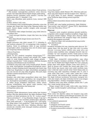 Cermin Dunia Kedokteran No. 35, 1984 35 
mencegah adanya overhidrasi, terutama dalam 24 jam pertama. 
27 Bila keadaan memungkinkan pemberian cairan intravena 
setelah 2 hari dapat dikombinasi/diganti dengan sonde hidung. 
Penderita dewasa, kebutuhan cairan minimal 2 liter/hari dan 
tiap kenaikan suhu 1° C ditambah ½ liter. 
Kalori yang dibutuhkan pada penderita koma minimal 2000 
kal/hari. 
d) Miksi, defekasi, kulit, mata. 
Urin ditampung untuk memperhitungkan kebutuhan cairan dan 
menjaga agar tempat tidur tetap kering. Dipasang kondon atau 
kateter. Kateter dipakai sesedikit mungkin untuk mencegah 
bahaya infeksi. 
Diusahakan tidak terdapat konstipasi yang terlalu lama ka-rena 
bahaya ileus. 
Untuk mencegah dekubitus, tempat tidur harus rata, kering 
dan lunak. 
Mata dapat dibasahi dengan larutan asam borat 2%. 
e) Hipotermi 28 
Dengan penurunan suhu tubuh menjadi 32° C, kebutuhan 02 
otak menurun sebanyak 25%; ini mengurangi risiko terjadinya 
hipoksia. Selain itu pendinginan tubuh ini juga membantu 
mengeringkan sekret, mengurangi tonus otot di saluran napas, 
dan mengurangi tekanan intrakranial. 
• Khusus/Pengobatan. 
a) Kejang-kejang. 
Sekitar 5% dari penderita mengalami kejang-kejang 6,21,29 
Bila ada fraktur impresi, insidensi naik menjadi 10%. Angka-angka 
ini untuk kejadian-kejadian pada minggu pertama, 
(epilepsi traumatik dini).7 Untuk mengatasi diberikan diazepam, 
selanjutnya difenilhidantoin dan fenobarbital. 
b) Penderita yang mulai sadar sering menjadi gelisah. Diusaha-kan 
untuk menyingkirkan kemungkinan-kemungkinan penye-babnya, 
misalnya kandung kemih yang penuh atau ikatan yang 
terlalu kuat. Kegelisahan ini dapat menyebabkan peningkatan 
tensi dan lain-lain hal yang tidak diinginkan. Bila perlu dapat 
diberikan suntikan klorpromazin 25 mg23 
c) Suhu tubuh 
Kenaikan suhu tubuh dapat memperberat edema otak. Harus 
diusahakan untuk mencari penyebabnya dan mengendalikan-nya. 
Kemungkinan penyebabnya: penggantian cairan tidak ba-ik, 
infeksi pm-pm komplikasi trakeostomi, infeksi saluran 
kencing, tromboflebitis, luka operasi, reaksi transfusi, drug 
fever, gangguan hipotalamus dan batang otak. 
d) Pengobatan edema otak 
Deksametason 
Terpenting adalah deksametason karena paling kuat kerjanya 
diantara obat-obat glukokortikoid, dan dapat membantu fungsi 
membran sel dalam pertukaran ion Na+ K+ (sodium pump)22 
Takaran permulaan 8 - 12 mg dilanjutkan dengan 4 mg tiap 6 
jam selama 7 - 10 hari kemudian perlahan-lahan dihentikan. 
Dosis untuk anak-anak 1 - 4 mg kemudian 0,25 - 0,50 mg/kg/ 
hari dibagi dalam 4 kali pemberian.20 Pada trauma berat dapat 
diberikan dosis yang lebih besar. Sebaiknya diberikan juga 
antasida dan simetidin untuk mencegah terjadinya perdarahan 
karena ulkus lambung.31 
Cairan Hipertonik24 
Yang biasa dipakai adalah Manitol 20%. Diberikan pada pen-derita 
yang akan dioperasi dan bila keadaan kritis. Takaran 1 - 
1,59 gr/kg dalam 10 menit. Marshal13 menganjurkan 0,25 
gr/kg. Pemberian dapat diulang menurut keperluan. 
Diuretik 
Efeknya dalam menurunkan tekanan intrakranial belum dapat 
dipastikan. 
Di rumah sakit yang lengkap peralatannya, dapat dilakukan 
"hiperventilasi yang terkontrol", dimana PaCO2 dipertahankan 
30 torr dan PaO2 diatas 150 torr.24,28 
Observasi 
Tujuannya untuk mengikuti perjalanan penyakit penderita, 
mengetahui sedini mungkin terjadinya komplikasi, hingga dapat 
secepatnya diambil tindakan. Sebagai dasar observasi adalah 
data-data pemeriksaan fisik mengenai fungsi vital, kesadaran 
penderita dan gangguan neurologik. 
• Observasi fungsi vital mencakup hal-hal yang tersebut 
dalam Bab Perawatan. 
• Kesadaran 
Kesadaran merupakan hal yang terpenting pada observasi. Ke-sadaian 
diatur oleh dua pusat di otak yaitu oleh (Ascending 
Reticular Activating System (ARAS) yaitu untuk off-on nya 
misalnya reaksi membuka mata, sedangkan hemisfer otak me-nentukan 
"isi" dari kesadaran tersebut. Kedua pusat ini harus 
tetap dalam keadaan baik supaya seseorang dapat sadar dengan 
sepenuhnya. 
Untuk dapat memperoleh catatan/gambaran yang cukup 
obyektif mengenai kesadaran penderita di Bagian Saraf FK 
Unair dan Sie Bedah Saraf Bagian Bedah FK Unair selama be 
berapa tahun telah dipakai Glasgow Coma Scale (GCS)4,32,33 
Skala ini disusun oleh Teasdale dan Jennett pada tahun 1974. 
Disini dinilai tiga macam reaksi yaitu reaksi membuka mata, 
reaksi verbal dan reaksi motorik (Lihat Tabel) Dalam skala ini 
seseorang yang sadar sepenuhnya mendapat nilai 15, yaitu 4 
untuk reaksi buka mata, 5 untuk reaksi verbal dan 6 untuk 
reaksi motorik. Jadi penderita dapat membuka mata spontan, 
bila diajak berbicara jawabannya berorientasi (mengenal diri, 
waktu dan tempat), dan dapat melakukan hal-hal sesuai dengan 
yang diperintahkan , misalnya mengangkat tangannya. 
Penderita koma yang dalam mendapat jumlah nilai 3 yaitu 
nilai 1 untuk masing-masing reaksi. 
Dengan mengisi tabel ini pada waktu-waktu yang tertentu, 
kita dapat menilai/mengikuti perkembangan kesadaran pen-derita. 
• Gangguan Neurologik.39 
Disini antara lain diperiksa adanya lesi kompresi yang unila-teral 
dan ada atau tidaknya perkembangan kerusakan dari kra-nial 
(hemisfer) ke kaudal (batang otak/medula) --> kematian 
penderita. 
1. Lesi unilateral supratentorial. 
a. Hemiparesis. 
b. Gangguan saraf fasialis sentral. 
c. Deviasi bola mata ke arah lesi. 
d. Kompresi mesensefalon unilateral --> reaksi pupil ab-normal. 
 