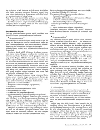 Cermin Dania Kedokteran No. 34, 1984 37 
hap berikutnya terjadi sindroma serebral dengan kegelisahan, 
suhu badan meningkat, penurunan kesadaran sampai koma 
yang kadang-kadang disertai dengan gejala-gejala fokal misal-nya 
hemiparesis ataupun kejang-kejang. 
Pada X-foto torak dapat terlihat gambaran snowstorm. Peng-obatan 
dengan pemberian kortikosteroid, 02 dan hipotermi.7,25,35 
Hasil-hasil observasi sangat menentukan tindakan apa yang 
selanjutnya harus dikerjakan, antara lain perlu atau tidaknya 
seseorang penderita segera dioperasi. 
Tindakan bedah darurat. 
Dari segi bedah saraf sangat penting adalah komplikasi intra-kranial, 
lesi massa, khususnya hematoma intrakranial. 
• Hematoma epidural 12 
Adalah komplikasi intrakranial yang paling mudah dicapai dan 
paling baik hasilnya dari tindakan-tindakan bedah trauma ke-pala. 
Pada umumnya alasan untuk merawat penderita dalam RS 
didasarkan atas kemungkinan timbulnya hematoma ini. 
Maka perjalanan penyakit serta gejala-gejalanya harus dikenal 
dengan baik. 
Gambaran klasik adalah kehilangan kesadaran sementara 
pada waktu trauma. Gangguan kesadaran ini membaik tanpa 
kelainan neurologik. Kemudian terjadi gangguan kesadaran 
yang kedua dengan didahului oleh nyeri kepala. Pada saat 
trauma, terjadi robekan dan perdarahan dari a. meningea me-dia. 
Perdarahan kemudian berhenti oleh karena spasme pem-buluh 
darah dan pembentukan gumpalan darah. Beberapa jam 
kemudian terjadi perdarahan ulang; penumpukan darah di ruang 
epidural_ini akan melepaskan duramater dari tulang tengkorak. 
Pada waktu nyeri kepala menghebat dan kesadaran menurun, 
telah terjadi kenaikan tekanan intrakranial yang kedua. Pada 
saat ini timbul gejala-gejala distorsi otak. 
Begitu kemampuan kompensasi ruang intrakranial habis, 
keadaan umum penderita dengan cepat menurun. Tampak pe-lebaran 
pupil ipsilateral (80%), oleh karena herniasi bagian 
mesial dari lobus temporalis menekan n. okulomotorius. 
— penurunan kesadaran bertambah. 
— hemiparesis kontralateral (dapat juga ipsilateral). 
— deserebrasi. 
Bila keadaan berlanjut tanpa tindakan, timbul 
— Pernapasan Cheyne Stokes. 
— refleks pupil dan respon kalorik negatif. 
— pernapasan paralitik, bradikardi dan akhirnya meninggal. 
Maka sangat penting diagnosis ditegakkan sedini mungkin, 
yaitu bila hanya nyeri kepala dan penurunan kesadaran saja 
yang tampak. Pada saat ini diperlukan pemeriksaan tambahan 
arteriografi atau bila mungkin CT. Bila telah tampak pelebaran 
pupil dan atau hemiparesis maka tindakan secepatnya harus 
diambil dengan atau tanpa bantuan sarana diagnosis tersebut. 
Mengirimkan penderita ke pusat yang lebih lengkap seharus-nya 
pada saat dini tersebut, yaitu pada saat baru timbul nyeri 
kepala hebat dan penurunan kesadaran. Bila tidak mungkin 
melakukan rujukan, atau bila diperkirakan terlambat untuk 
dikirim berhubung gejalanya sudah nyata, seyogyanya tindak-an 
bedah dapat dilakukan di RS setempat. 
Beberapa petunjuk pembantu menentukan lokalisasi : 
— biasanya temporal (73%)36 
— adanya jejas di kepala; laserasi kulit, hematoma subkutan, 
ekskoriasi, perdarahan dari telinga. 
— x foto kepala terdapat fraktur tulang kepala. 
Hematoma epidural terdapat pada/dibawah/sekitar garis 
fraktur. 
— dipilih terutama pada sisi pupil yang melebar. 
Pembedahan explorative burrhole, bila positif dilanjutkan 
dengan kraniotomi evakuasi hematoma dan hemostasis yang 
cermat. 
• Hematoma subdural12 
Yang terpenting dalam hal gawat darurat adalah hematoma 
subdural akut (yang terjadi dalam waktu 72 jam sesudah trau-ma). 
Hematoma subdural, khususnya yang berkomplikasi, 
gejalanya tak dapat dipisahkan dari kerusakan jaringan otak 
yang menyertainya; yang berupa gangguan kesadaran yang 
berkelanjutan sejak trauma (tanpa lusid interval) yang sering 
bersamaan dengan gejala-gejala lesi massa, yaitu hemiparesis, 
deserebrasi satu sisi, atau pelebaran pupil. 
Dalam hal hematoma subdural yang simple dapat terjadi 
lusid interval bahkan dapat tanpa gangguan kesadaran. Sering 
terdapat lesi multiple. Maka, tindakan CT Scan adalah ideal, 
karena juga menetapkan apakah lesi multiple atau single. 
Angiografi karotis cukup bila hanya hematoma subdural yang 
didapatkan. 
Bila kedua hal tersebut tak mungkin dikerjakan, sedang ge-jala 
dan perjalanan penyakit mengarah pada timbulnya lesi 
massa intrakranial, maka dipilih tindakan pembedahan. Tin-dakan 
eksploratif burrhole dilanjutkan tindakan kraniotomi, 
pembukaan dura, evakuasi hematoma dengan irigasi memakai 
cairan garam fisiologis. Sering tampak jaringan otak edematous. 
Disini dura dibiarkan terbuka, namun tetap diperlukan penu-tupan 
ruang likuor hingga kedap air. Ini dijalankan dengan 
bantuan periost. Perawatan pascabedah ditujukan pada faktor-faktor 
sistemik yang memungkinkan lesi otak sekunder. 
• Fraktur impresi. 
Fraktur impresi terbuka (compound depressed fracture). In-dikasi 
operasi terutama adalah debridement, mencegah infeksi. 
Operasi secepatnya dikerjakan. Dianjurkan sebelum lewat 24 
jam pertama. Pada impresi tertutup, indikasi operasi tidak 
mutlak kecuali bila terdapat kemungkinan lesi massa dibawah 
fraktur atau penekanan daerah motorik (hemiparesis dan lain-lain). 
Indikasi yang lain (lebih lemah), ialah kosmetik dan ke-mungkinan 
robekan dura. Diagnosis dengan x foto kepala 2 
proyeksi, kalau perlu dengan proyeksi tangensial. Impresi lebih 
dari tebal tulang kepala pada x foto tangensial, mempertinggi 
kemungkinan robekan dura. X foto juga diperlukan untuk 
menentukan letak fragmen-fragmen dan perluasan garis 
fraktur; dengan ini ditentukan pula apakah fraktur menyilang 
sinus venosus. Impresi fraktur tertutup yang menyilang garis 
tengah merupakan kontra indikasi relatif untuk operasi, 
 