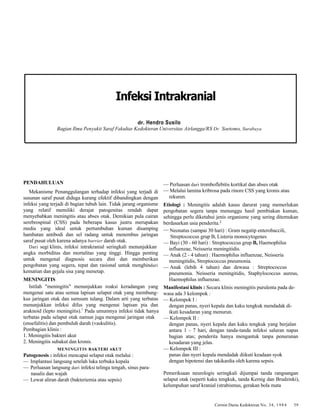 Infeksi Intrakranial 
dr. Hendro Susilo 
Bagian Ilmu Penyakit Saraf Fakultas Kedokteran Universitas Airlangga/RS Dr. Soetomo, Surabaya 
Cermin Dunia Kedokteran No. 34, 1984 39 
PENDAHULUAN 
Mekanisme Penanggulangan terhadap infeksi yang terjadi di 
susunan saraf pusat diduga kurang efektif dibandingkan dengan 
infeksi yang terjadi di bagian tubuh lain. Tidak jarang organisme 
yang relatif memiliki derajat patogenitas rendah dapat 
menyebabkan meningitis atau abses otak. Demikian pula cairan 
serebrospinal (CSS) pada beberapa kasus justru merupakan 
media yang ideal untuk pertumbuhan kuman disamping 
hambatan antibodi dan sel radang untuk menembus jaringan 
saraf pusat oleh karena adanya barrier darah otak. 
Dari segi klinis, infeksi intrakranial seringkali menunjukkan 
angka morbiditas dan mortalitas yang tinggi. Hingga penting 
untuk mengenal diagnosis secara dini dan memberikan 
pengobatan yang segera, tepat dan rasional untuk menghindari 
kematian dan gejala sisa yang menetap. 
MENINGITIS 
Istilah "meningitis" menunjukkan reaksi keradangan yang 
mengenai satu atau semua lapisan selaput otak yang membung-kus 
jaringan otak dan sumsum tulang. Dalam arti yang terbatas 
menunjukkan infeksi difus yang mengenai lapisan pia dan 
araknoid (lepto meningitis).1 Pada umumnya infeksi tidak hanya 
terbatas pada selaput otak namun juga mengenai jaringan otak 
(ensefalitis) dan pembuluh darah (vaskulitis). 
Pembagian klinis : 
1. Meningitis bakteri akut 
2. Meningitis subakut dan kronis. 
MENINGITIS BAKTERI AKUT 
Patogenesis : infeksi mencapai selaput otak melalui : 
— Implantasi langsung setelah luka terbuka kepala 
— Perluasan langsung dari infeksi telinga tengah, sinus para-nasalis 
dan wajah 
— Lewat aliran darah (bakteriemia atau sepsis) 
— Perluasan dari tromboflebitis kortikal dan abses otak 
— Melalui lamina kribrosa pada rinore CSS yang kronis atau 
rekuren. 
Etiologi : Meningitis adalah kasus darurat yang memerlukan 
pengobatan segera tanpa menunggu hasil pembiakan kuman, 
sehingga perlu diketahui jenis organisme yang sering ditemukan 
berdasarkan usia penderita.2 
—Neonatus (sampai 30 hari) : Gram negatip enterobaccili, 
Streptococcus grup B, Listeria monocytogenes 
— Bayi (30 - 60 hari) : Streptococcus grup B, Haemophilus 
influenzae, Neisseria meningitidis. 
— Anak (2 - 4 tahun) : Haemophilus influenzae, Neisseria 
meningitidis, Streptococcus pneumonia. 
— Anak (lebih 4 tahun) dan dewasa : Streptococcus 
pneumonia. Neisseria meningitidis, Staphylococcus aureus, 
Haemophilus influenzae. 
Manifestasi klinis : Secara klinis meningitis purulenta pada de-wasa 
ada 3 kelompok : 
— Kelompok I : 
dengan panas, nyeri kepala dan kaku tengkuk mendadak di-ikuti 
kesadaran yang menurun. 
— Kelompok II : 
dengan panas, nyeri kepala dan kaku tengkuk yang berjalan 
antara 1 - 7 hari, dengan tanda-tanda infeksi saluran napas 
bagian atas; penderita hanya mengantuk tanpa penurunan 
kesadaran yang jelas. 
— Kelompok III : 
panas dan nyeri kepala mendadak diikuti keadaan syok 
dengan hipotensi dan takikardia oleh karena sepsis. 
Pemeriksaan neurologis seringkali dijumpai tanda rangsangan 
selaput otak (seperti kaku tengkuk, tanda Kernig dan Brudzinki), 
kelumpuhan saraf kranial (strabismus, gerakan bola mata 
 