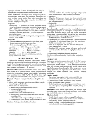terganggu) dan tanda fokal lain. Pada bayi dan anak sering di-jumpai 
kejang dan kesadaran yang menurun sampai koma. 
Faktor predisposisi : Beberapa faktor predisposisi perlu di-pikirkan 
seperti otitis media dan mastoiditis, pneumonia, dia-betes 
mellitus, trauma kepala, abses otak, furunkulosis dan 
selulitis. Meningitis dapat juga merupakan komplikasi dari 
leukemia dan penyakit Hodgkin.1,2 
Diagnosis : 
Pemeriksaan CSS menunjukkan tekanan meningkat dengan 
warna keruh sampai purulen, dan peningkatan jumlah lekosit 
(500 - 35000/cmm) yang terutama terdiri sel PMN (stadium 
awal). Kadar protein meningkat dan kadar glukosa menurun. 
Hendaknya dilakukan pengecatan CSS (Gram) disamping 
pembiakkan kuman. 
Pemeriksaan lain seperti X-foto tengkorak, sinus paranasalis 
mastoid, toraks dan EEG. 
Pengobatan : 
— Pengobatan kausal dengan antibiotika dosis tinggi sesuai 
dengan usia penderita dan kuman penyebab. 
Dosis dewasa yang biasanya diberikan adalah : 
Ampisilin : 300 - 400 mg per kg (6 dosis) i.v 
Kloramfenikol : 4 - 6 g/hari (4 dosis) i.v. 
Gentamisin : 3 - 5 mg per kg (3 dosis) i.v 
Oksasilin : 10 - 12 gram (6 dosis) 
— Pengobatan suportip dan simtomatik (cairan, elektrolit, 
kejang, edema otak, febris). 
MENINGITIS TUBERKULOSIS 
Penyakit ini merupakan meningitis yang sifatnya subakut 
atau kronis dengan angka kematian dan kecacadan yang cukup 
tinggi. Menurut pengamatan, meningitis tuberkulosis merupakan 
38,5% dari seluruh penderita dengan infeksi susunan saraf pusat 
yang dirawat di bagian Saraf RS Dr Soetomo.3 
Manifestasi klinis : Penulis menemukan adanya panas (94%), 
nyeri kepala (92%), muntah muntah, kejang dan pemeriksaan 
neurologik menunjukkan adanya kaku tengkuk, kelumpuhan 
saraf kranial (terutama N III, IV, VI, VII) (30%), edema papil 
dan kelumpuhan ekstremitas (20%) serta gangguan kesadaran.4 
Diagnosis : Diagnosis Meningitis tuberkulosis ditegakkan atas 
dasar : 
1. Adanya gejala rangsangan selaput otak seperti kaku tengkuk, 
tanda Kernig dan Brudzinski. 
2. Pemeriksaan CSS menunjukkan : 
— peningkatan sel darah putih terutama limfosit 
— peningkatan kadar protein 
— penurunan kadar glukosa 
3. Ditambah 2 atau 3 dari kriteria dibawah ini : 
— ditemukannya kuman tuberkulosis pada pengecatan dan 
pembiakan CSS 
— kelainan foto toraks yang sesuai dengan tuberkulosis 
— Pada anamnesis kontak dengan penderita tuberkulosis aktif 
Stadium : Pembagian klinis ke dalam 3 stadium : 
40 Cermin Dunia Kedokteran No. 34, 1984 
— Stadium I : 
kesadaran penderita baik disertai rangsangan selaput otak 
tanpa tanda neurologik fokal atau tanda hidrosefalus. 
— Stadium II : 
didapatkan kebingungan dengan atau tanpa disertai tanda 
neurologis fokal misalnya kelumpuhan otot mata bagian luar 
atau adanya hemiparesis. 
— Stadium III : 
penderita dengan stupor atau delirium dengan hemiparesis/ 
paraparesis. 
Pengobatan : Beberapa kombinasi obat pernah diberikan untuk 
menanggulangi penyakit ini namun pada dasarnya obat tersebut 
harus dapat menembus barrier darah otak, berada dalam CSS 
dengan kadar yang cukup efektif dan aktivitas anti tuberkulosis 
tinggi, resistensi dan kerja samping obat yang minimal. 
Di RS Dr Soetomo dipakai kombinasi3 : 
— Streptomisin 20 - 30 mg/kg/hari selama 2 minggu kemudian 
dijarangkan 3 kali/minggu hingga klinis dan laboratorium 
baik (perlu waktu kira-kira 6 minggu). 
— INH 20 - 25 mg/kg/hari pada anak anak atau 400 mg/hari 
pada dewasa selama 18 bulan. 
— Etambutol 25 mg/kg/hari sampai sel cairan serebrospinal 
normal, kemudian diturunkan 15 mg/kg/hari selama 18 bu-lan. 
— Rifampisin 15 mg/kg/hari selama 6 - 8 minggu. 
Kortikosteroid hanya dianjurkan bila ditemukan tanda edema 
otak. 
ABSES OTAK 
Penanganan penderita dengan abses otak di RS Dr Soetomo 
akhir-akhir ini mengalami kemajuan dengan adanya sarana di-agnosis 
yang modern seperti CT scan, penanggulangan bedah 
saraf yang memadai dan pengobatan yang adekuat. Namun perlu 
diperhatikan pula adanya kegagalan dalam pengobatan, karena 
adanya pembahan pola organisme seperti ditemukannya kuman 
anaerob dan infeksi campuran serta resistensi terhadap 
antibiotika.5 
Sumber infeksi : 
— Penyebaran langsung dari otitits media, mastoiditis atau 
sinusitis frontalis, etmoidalis, sfenoidalis dan maksilaris. 
— Tromboflebitis kortikal, osteomielitis tulang tengkorak. 
— Luka tembus pada tulang tengkorak. 
— Emboli septik yang berasal dari paru (bronkiektasis, empie-ma, 
abses paru), dan jantung (SBE, penyakit jantung ko-ngenital). 
Lokalisasi : Sering daerah lobus frontalis dan parietalis, juga 
ditemukan pada lobus temporalis dan serebelum (otitis, media 
dan mastoiditis) serta abses yang multiple. 
Manifestasi klinis : 
— Gejala sistemik : panas, malaise, menggigil, bradikardia. 
— Gejala SSP non fokal : akibat kenaikan tekanan intrakranial 
(nyeri kepala, muntah, gangguan kesadaran). 
— Gejala fokal SSP : tergantung lokalisasi abses (gangguan 
motorik, mental, sensorik, kejang,ataksia). 
 