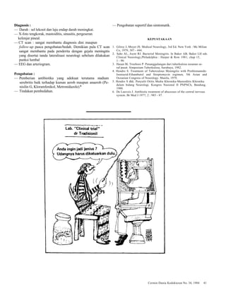 Cermin Dunia Kedokteran No. 34, 1984 41 
Diagnosis : 
— Darah : sel lekosit dan laju endap darah meningkat. 
— X-foto tengkorak, mastoiditis, sinusitis, pergeseran 
kelenjar pineal. 
— CT scan : sangat membantu diagnosis dini maupun 
follow-up pasca pengobatan/bedah. Demikian pula CT scan 
sangat membantu pada penderita dengan gejala meningitis 
yang disertai tanda lateralisasi neurologi sebelum dilakukan 
punksi lumbal 
— EEG dan arteriogram. 
Pengobatan : 
— Pemberian antibiotika yang adekuat terutama stadium 
serebritis baik terhadap kuman aerob maupun anaerob (Pe-nisilin 
G, Kloramfenikol, Metronidazole).6 
— Tindakan pembedahan. 
— Pengobatan suportif dan simtomatik. 
KEPUSTAKAAN 
1. Gilroy J, Meyer JS. Medical Neurology, 3rd Ed. New York : Mc Milian 
Co, 1979; 387 - 444. 
2. Sahs AL, Joynt RJ. Bacterial Meningitis. In Baker AB, Baker LH eds. 
Clinical Neurology,Philadelphia : Harper & Row 1981; chap 15, 
1 - 90. 
3. Hasan M, Troeboes P. Penanggulangan dari tuberkulosa susunan sa-raf 
pusat. Simposium Tuberkulosa, Surabaya, 1982. 
4. Hendro S. Treatment of Tuberculous Meningitis with Prothionamide- 
Isoniazid-Ethambutol and Streptomycin regimen, 5th Asian and 
Oceanian Congress of Neurology. Manila, 1979. 
5. Hendro S dkk. Penyulit Otitis Media Khronika-Mastoiditis Khronika 
dalam bidang Neurologi. Kongres Nasional II PNPNCh, Bandung, 
1980. 
6. De Lauvois J. Antibiotic treatment of abscesses of the central nervous 
system. Br Med J 1977; 2 : 985 - 87. 
 