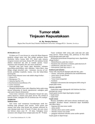 Tumor otak 
Tinjauan Kepustakaan 
dr. Ny. Herainy Hartono 
Bagian Ilmu Penyakit Saraf Fakultas Kedokteran Universitas Airlangga/RS Dr. Soetomo, Surabaya. 
PENDAHULUAN 
Di dalam era CT scan dewasa ini, sering kali dibuat diagnosis 
penderita sebagai tumor otak. Dan sebagai gambaran umum 
disebutkan bahwa kurang lebih 10% tumor pada manusia 
mengenai susunan saraf pusat, dimana 80% dari padanya berada 
didalam intrakranial dan 20% di medulla spinalis. Tumor 
metastasis otak merupakan 20% dari tumor intrakranial. 
Penyebab yang pasti belum dapat ditentukan, walaupun 
penyelidikan-penyelidikan telah dilakukan. Faktor-faktor yang 
diduga sebagai penyebab yaitu : keturunan, sisa-sisa sel em-brional, 
perubahan neoplastik, trauma, virus dan bahan-bahan 
karsinogenik. 
Urutan-urutan frekuensi tumor otak adalah sebagai berikut : 
1. Glioma 41% 
2. Meningioma 17% 
3. Adenoma hipofise 13% 
4. Neurilemmoma/neurofibroma 12% 
5. Tumor metastasis 
6. Tumor pembuluh darah 
Mengenai lokalisasi tumor otak, dilaporkan bahwa pada orang 
dewasa kebanyakan di daerah supratentorial, sedangkan pada 
anak-anak di daerah infratentorial. 
Tumor-tumor metastasis otak kebanyakan berasal dari paru, 
traktus digestivus, mamma serta ginjal, din-ma 70% terletak di 
hemisfir serebri, sedangkan 30% di serebelum dan 70% multipel. 
INSIDENSI 
Insidensi umur : 
Jenis tumor saraf mempunyai kecenderungan untuk ber-kembang 
pada golongan umur tertentu. Tumor primer dari 
susunan saraf pusat yang berasal dari jaringan embrional ba-nyak 
dijumpai pada umur di bawah 10 tahun, dan jenis tumor 
lain berkisar antara umur 20 - 60 tahun. Sedangkan tumor 
metastasis otak sebagian besar terdapat pada umur 40 - 70 tahun. 
42 Cermin Dunia Kedokteran No. 34, 1984 
Tumor serebelum lebih sering pada anak-anak dari pada 
orang dewasa. Glioma batang otak, praktisnya di Pons lebih 
sering dijumpai pada anak-anak. 
Berdasarkan pemeriksaan histopatologi tumor, digambarkan 
sebagai berikut : 
— Meduloblastoma, pada dasa warsa I 
— Pinealoma dan astrositoma serebelum, pada dasawarsa II 
— Glioblastoma, pada dasa warsa V 
— Schwannoma, pada dasa warsa V - VI 
Insidensi jenis kelamin : 
Tumor otak yang banyak dijumpai pada laki-laki, yaitu : 
— Glioma : astrositoma, glioblastoma dan meduloblastoma 
— tumor-tumor di regio pineale 
— Tumor pituitari 
— Tumor-tumor kongenital 
— Kordoma 
Sedangkan schwannoma dan meningioma lebih sering di-jumpai 
pada wanita. 
GEJALA KLINIS 
Gejala klinis sangat dipengaruhi oleh lokalisasi dan histo-patologik 
dari tumor. 
Gejala-gejala tersebut dapat digolongkan menjadi : 
• Gejala umum 
• Gejala fokal 
Gejala umum 
Biasanya disebabkan oleh karena tekanan intrakranial yang 
meningkat. Kenaikan tekanan intrakranial dapat disebabkan 
oleh faktor-faktor : 
— langsung oleh masa tumor sendiri 
— edema serebri 
— obstruksi aliran cairan serebro spinalis 
— obstruksi sistema vena serebri 
— gangguan mekanisme absorbsi cairan serebro spinalis 
Gejala-gejala ini dapat berupa : 
 