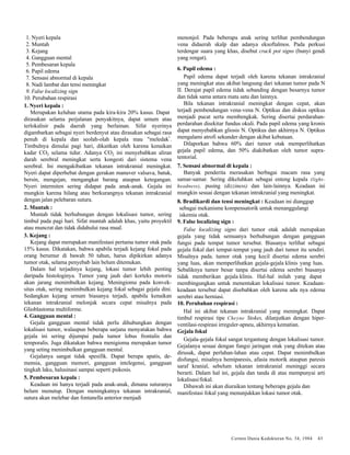 Cermin Dunia Kedokteran No. 34, 1984 43 
1. Nyeri kepala 
2. Muntah 
3. Kejang 
4. Gangguan mental 
5. Pembesaran kepala 
6. Papil edema 
7. Sensasi abnormal di kepala 
8. Nadi lambat dan tensi meningkat 
9. False localizing sign 
10. Perubahan respirasi 
1. Nyeri kepala : 
Merupakan keluhan utama pada kira-kira 20% kasus. Dapat 
dirasakan selama perjalanan penyakitnya, dapat umum atau 
terlokalisir pada daerah yang berlainan. Sifat nyerinya 
digambarkan sebagai nyeri berdenyut atau dirasakan sebagai rasa 
penuh di kepala dan seolah-olah kepala mau "meledak". 
Timbulnya dimulai pagi hari, dikaitkan oleh karena kenaikan 
kadar CO2 selama tidur. Adanya CO2 ini menyebabkan aliran 
darah serebral meningkat serta kongesti dari sistema vena 
serebral. Ini mengakibatkan tekanan intrakranial meningkat. 
Nyeri dapat diperhebat dengan gerakan manuver valsava, batuk, 
bersin, mengejan, mengangkat barang ataupun ketegangan. 
Nyeri intermiten sering didapat pada anak-anak. Gejala ini 
mungkin karena hilang atau berkurangnya tekanan intrakranial 
dengan jalan pelebaran sutura. 
2. Muntah : 
Muntah tidak berhubungan dengan lokalisasi tumor, sering 
timbul pada pagi hari. Sifat muntah adalah khas, yaitu proyektil 
atau muncrat dan tidak didahului rasa mual. 
3. Kejang : 
Kejang dapat merupakan manifestasi pertama tumor otak pada 
15% kasus. Dikatakan, bahwa apabila terjadi kejang fokal pada 
orang berumur di bawah 50 tahun, harus dipikirkan adanya 
tumor otak, selama penyebab lain belum ditemukan. 
Dalam hal terjadinya kejang, lokasi tumor lebih penting 
daripada histologinya. Tumor yang jauh dari korteks motoris 
akan jarang menimbulkan kejang. Meningioma pada konvek-sitas 
otak, sering menimbulkan kejang fokal sebagai gejala dini. 
Sedangkan kejang urnum biasanya terjadi, apabila kenaikan 
tekanan intrakranial melonjak secara cepat misalnya pada 
Glioblastoma multiforme. 
4. Gangguan mental : 
Gejala gangguan mental tidak perlu dihubungkan dengan 
lokalisasi tumor, walaupun beberapa sarjana menyatakan bahwa 
gejala ini sering dijumpai pada tumor lobus frontalis dan 
temporalis. Juga dikatakan bahwa menigioma merupakan tumor 
yang seting menimbulkan gangguan mental. 
Gejalanya sangat tidak spesifik. Dapat berupa apatis, de-mensia, 
gangguan memori, gangguan intelegensi, gangguan 
tingkah laku, halusinasi sampai seperti psikosis. 
5. Pembesaran kepala : 
Keadaan ini hanya terjadi pada anak-anak, dimana suturanya 
belum menutup. Dengan meningkatnya tekanan intrakranial, 
sutura akan melebar dan fontanella anterior menjadi 
menonjol. Pada beberapa anak sering terlihat pembendungan 
vena didaerah skalp dan adanya eksoftalmos. Pada perkusi 
terdengar suara yang khas, disebut crack pot signs (bunyi gendi 
yang rengat). 
6. Papil edema : 
Papil edema dapat terjadi oleh karena tekanan intrakranial 
yang meningkat atau akibat langsung dari tekanan tumor pada N 
II. Derajat papil edema tidak sebanding dengan besarnya tumor 
dan tidak sama antara mata satu dan lainnya. 
Bila tekanan intrakranial meningkat dengan cepat, akan 
terjadi pembendungan vena-vena N. Optikus dan diskus optikus 
menjadi pucat serta membengkak. Sering disertai perdarahan-perdarahan 
disekitar fundus okuli. Pada papil edema yang kronis 
dapat menyebabkan gliosis N. Optikus dan akhirnya N. Optikus 
mengalami atrofi sekunder dengan akibat kebutaan. 
Dilaporkan bahwa 60% dari tumor otak memperlihatkan 
gejala papil edema, dan 50% diakibatkan oleh tumor supra-tentorial. 
7. Sensasi abnormal di kepala : 
Banyak penderita merasakan berbagai macam rasa yang 
samar-samar. Sering dikeluhkan sebagai enteng kepala (light-headness), 
pusing (dizziness) dan lain-lainnya. Keadaan ini 
mungkin sesuai dengan tekanan intrakranial yang meningkat. 
8. Bradikardi dan tensi meningkat : Keadaan ini dianggap 
sebagai mekanisme kompensatorik untuk menanggulangi 
iskemia otak. 
9. False localizing sign : 
False localizing signs dari tumor otak adalah merupakan 
gejala yang tidak semuanya berhubungan dengan gangguan 
fungsi pada tempat tumor tersebut. Biasanya terlihat sebagai 
gejala fokal dari tempat-tempat yang jauh dari tumor itu sendiri. 
Misalnya pada. tumor otak yang kecil disertai edema serebri 
yang luas, akan memperlihatkan gejala-gejala klinis yang luas. 
Sebaliknya tumor besar tanpa disertai edema serebri biasanya 
tidak memberikan gejala klinis. Hal-hal inilah yang dapat 
membingungkan untuk menentukan lokalisasi tumor. Keadaan-keadaan 
tersebut dapat disebabkan oleh karena ada nya edema 
serebri atau herniasi. 
10. Perubahan respirasi : 
Hal ini akibat tekanan intrakranial yang meningkat. Dapat 
timbul respirasi tipe Cheyne Stokes, dilanjutkan dengan hiper-ventilasi- 
respirasi irreguler-apneu, akhirnya kematian. 
Gejala fokal 
Gejala-gejala fokal sangat tergantung dengan lokalisasi tumor. 
Gejalanya sesuai dengan fungsi jaringan otak yang ditekan atau 
dirusak, dapat perlahan-lahan atau cepat. Dapat menimbulkan 
disfungsi, misalnya hemiparesis, afasia motorik ataupun paresis 
saraf kranial, sebelum tekanan intrakranial meninggi secara 
berarti. Dalam hal ini, gejala dan tanda di atas mempunyai arti 
lokalisasi/fokal. 
Dibawah ini akan diuraikan tentang beberapa gejala dan 
manifestasi fokal yang menunjukkan lokasi tumor otak. 
 