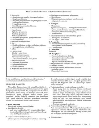 "UICC Classification for tumors of the brain and related structures" 
Cermin Dunia Kedokteran No. 34, 1984 45 
1. Nerve cells : 
— Ganglioneuroma, gangliocytoma, ganglioglioma 
— Ganglioneuroblastoma 
— Malignant ganglioneuroma, malignant gangliocytoma, 
malignant ganglioglioma 
— Sympathicogonioma 
— Neuroblastoma, sympathicoblastoma. 
2. Neuroepithelium : 
— Ependymoma : 
Epthelial ependymoma 
Papillary ependymoma 
Cellular ependymoma 
— Malignant ependymoma, ependymoblastoma 
— Plexus papilloma 
— Olfactory neuroepithelioma. 
3. Eye : 
— Medulloepithelioma of ciliary epithelium, dyktioma 
Neuroepihtelioma, retinoblastoma 
4. Glia : 
— Astrocytoma : 
Fibrillary astrocytoma 
Gemistocytic astrocytoma 
Protoplasmatic astrocytoma 
— Astrocytoma of the nose, nasal glioma 
— Oligodendroglioma 
— Multiform glioblastoma 
— Polar spongioblastoma 
— Medulloblastoma 
5. Peripheral and cranial nerves : 
— Neurinoma, neurolemmoma, schwannoma 
— Neurofibroma 
— Malignant neurinoma, malignant neurolemmoma, 
malignant schwannoma 
6. Meningens : 
— Meningioma 
Epitheloid meningioma, 
ngioma, endotheliomatous meningioma Fibroblastic 
meningioma, fibromatous meningioma 
— Psammomatous 
7. Vascular structure of central nervous system : 
— Hemangioma of cerebellum 
— Von Hippel-Lindau disease 
8. Parapanglia : 
— Noncromaffm paraganglioma included, carotid body 
tumor, glomus caroticum tumor 
— Chemodectoma 
9. Pineal gland : 
Pinealoma 
10. Hypophysis : 
— Chromophobe adenoma : Diffuse 
chromophobe adenoma Sinusoidal 
chromophobe adenoma 
Papillary chromophobe adenoma 
— Oxyphil adenoma, eosinophil adenoma, papillary 
— Basophil adenoma 
— Craniopharyngioma, adamantinoma of ductus, 
craniopharyngeus 
— Chromophobe carcinoma. 
meningotheliomatousmeni- 
Di atas adalah kutipan kaasifikasi tumor otak berdasarkan " 
Unio Internarnationalis Contra Cancrum" (UICC). 
PROSEDUR DIAGNOSIS 
Menegakkan diagnosis tumor otak secara klinis tidaklah be- . 
gitu sulit, terutama apabila penderita menunjukkan trias gejala, 
berupa nyeri kepala; muntah dan pada pemeriksaan didapatkan 
papil edema. Namun sering kali beberapa tumor otak, hanya 
menunjukkan gejala gangguan mental sebagai gejala 
permulaan. Setelah dilakukan anamnesis dan pemeriksaan 
fisik, masih diperlukan beberapa pemeriksaan tambahan, 
dimulai cara nontraumatik sampai yang traumatik. 
1. X-foto tengkorak 
Pemeriksaan ini dapat memperlihatkan : 
a. Kalsifikasi intrakranial : 
— pada tumor otak kira-kira 10% mengalami kalsifikasi. 
— insidensi kalsifikasi tertinggi terjadi pada Kraniofaringi-oma 
dan Oligodendroglioma. 
b. Displacement calcified pineal gland : 
Glandula pineale sering mengalami kalsifikasi pada orang 
dewasa berupa suatu struktur di garis tengah yang tidak akan 
berpindah ke lateral lebih dari 3 mm pada gambaran foto 
tengkorak AP. Pergeseran lebih dari 3 mm sebagai indikasi 
adanya tumor otak. 
c. Tanda-tanda tekanan intra kranial yang meningkat : 
— Tanda paling dini dari kenaikan tekanan intrakranial 
adalah dekalsifikasi prosessus klinoideus posterior, di-lanjutkan 
dengan perubahan yang serupa di lantai dorsum 
sella tursika. Pada jangka waktu yang lama, keadaan ini 
dapat mengakibatkan lantai dorsum sella mengembung, 
hilang atau rusak. Juga dapat disebabkan karena ekspansi 
adenoma hipofise atau tumor-tumor disekitar sella tursika. 
— Impresio digiti. 
— Pelebaran sutura pada anak-anak. 
d. Pembentukan tulang baru (Hyperostosis) : 
Pada meningioma kira-kira 40% memperlihatkan gambaran 
hiperostosis, terutama didaerah pterion, tuberkulum sella, 
serebelepontin dan fosa kranii media. Sedangkan tumor jenis 
lain sering pada daerah dasar tengkorak. 
e. Destruksi tulang : 
 