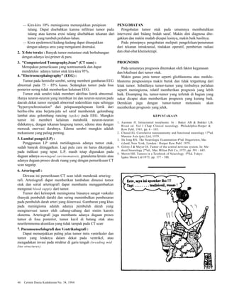 — Kira-kira 10% meningioma menunjukkan penipisan 
tulang. Dapat disebabkan karena infiltrasi tumor pada 
tulang atau karena erosi tulang disebabkan tekanan dari 
tumor yang tumbuh perlahan-lahan. 
— Kista epidermoid kadang-kadang dapat ditunjukkan 
dengan adanya area yang mengalami destruksi. 
2. X-foto toraks : Banyak tumor metastase otak berhubungan 
dengan adanya lesi primer di paru. 
3. "Computerized Tomography,Scan" (CT scan) : 
Merupakan pemeriksaan yang nontraumatik dan dapat 
mendeteksi adanya tumor otak kira-kira 95%. 
4. "Electroencephalography" (EEG) : 
Tumor pada hemisfer serebri, sering memberi gambaran EEG 
abnormal pada 75 - 85% kasus. Sedangkan tumor pada fosa 
posterior sering tidak memberikan kelainan EEG. 
Tumor otak sendiri tidak memberi aktifitas listrik abnormal. 
Hanya neuron-neuron yang membuat ini dan neuron-neuron pada 
daerah dekat tumor menjadi abnormal sedemikian rupa sehingga 
"hypersynchronisation" dari pelepasanpelepasan listrik dari 
beribu-ribu atau berjuta-juta sel saraf membentuk gelombang 
lambat atau gelombang runcing (spike) pada EEG. Mungkin 
tumor ini memberi kelainan metabolik neuron-neuron 
didekatnya, dengan tekanan langsung tumor, edema atau dengan 
merusak enervasi darahnya. Edema serebri mungkin adalah 
mekanisme yang paling penting. 
5. Lumbal pungsi (LP) : 
Penggunaan LP untuk metidiagnosis adanya tumor otak, 
sudah banyak ditinggalkan. Lagi pula cara ini harus dikerjakan 
pada indikasi yang tepat. L.P. masih tetap digunakan pada 
dugaan adanya meningeal carcinomatosis, granuloma kronis atau 
adanya dugaan proses desak ruang yang dengan pemeriksaan CT 
scan negatip. 
6. Arteriografi : 
Dewasa ini pemeriksaan CT scan telah mendesak arteriog-rafi. 
Arteriografi dapat memberikan tambahan dimensi tumor 
otak dan serial arteriografi dapat membantu menggambarkan 
mengenai blood supply dari tumor. 
Tumor dari kelompok meningioma biasanya sangat vaskuler 
(banyak pembuluh darah) dan sering menimbulkan pembesaran 
pada pembuluh darah arteri yang diinervasi. Gambaran yang khas 
pada meningioma adalah adanya pembuluh darah yang 
menginervasi tumor oleh cabang-cabang dari sistim karotis 
eksterna. Arteriografi juga membantu adanya dugaan proses 
tumor di fosa posterior, tumor kecil di batang otak atau 
neurilemmoma akustikus yang tidak tampak pada CT scan. 
7. Pneumoensefalografi dan Ventrikulografi : 
Dapat menunjukkan paling jelas tumor intra ventrikuler dan 
tumor yang letaknya dalam dekat pada ventrikel, atau 
mengadakan invasi pada struktur di garis tengah (invading mid 
line structures). 
46 Cermin Dania Kedokteran No. 34, 1984 
PENGOBATAN 
Pengobatan tumor otak pada umumnya membutuhkan 
intervensi dari bidang bedah saraf. Makin dini diagnosa dite-gakkan 
dan makin mudah dicapai lesinya, makin baik hasilnya. 
Pada prinsipnya pengobatan meliputi pengelolaan/penurunan 
dari tekanan intrakranial, tindakan operatif, pemberian radiasi 
dan obat-obat khemoterapi. 
PROGNOSIS 
Pada umumnya prognosis ditentukan oleh faktor keganasan 
dan lokalisasi dari tumor otak. 
Makin ganas jenis tumor seperti glioblastoma atau medulo-blastoma 
prognosisnya makin buruk dan tidak tergantung dari 
letak tumor. Sebaliknya tumor-tumor yang timbulnya perlahan 
seperti meningioma, relatif memberikan prognosis yang lebih 
baik. Disamping itu, tumor-tumor yang terletak di bagian yang 
sukar dicapai akan memberikan prognosis yang kurang baik. 
Demikian juga dengan tumor-tumor metastasis akan 
memberikan prognosis yang jelek. 
KEPUSTAKAAN 
1. Ausman JI. Intracranial neoplasms. In : Baker AB & Bakker LB. 
Rived ed. Vol I Chap Clinical neurology. Philadelphia:Harper & 
Row Publ. 1981; pp. 6 - 103. 
2. Chusid JG. Correlative neuroanatomy and functional neurology 17thed. 
Mauzen Asia (ptc) Ltd, 1979. 
3. De Jong RN. The Neurologic Examination 4thed. Hagertown, Ma-ryland, 
New York, London : Harper Row Publ. 1979. 
4. Gilroy J & Meyer IS. Tumor of the central nervous system. In: Me-dical 
Neurology 2nded., Mac Milian Pub Co, 1975; pp. 591 - 645. 
5. Merrit HH. Tumors in a Textbook of Neurology. 5thEd. Tokyo: 
Igaku Shoin Ltd 1973; pp. 377 - 388. 
 