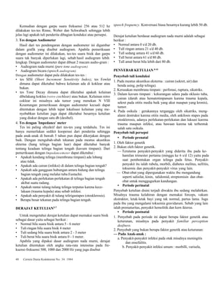 Kemudian dengan garpu suara frekuensi 256 atau 512 hz 
dilakukan tes-tes Rinne, Weber dan Schwabach sehingga lebih 
jelas lagi apakah tuli penderita dibagian konduksi atau persepsi. 
3. Tes dengan Audiometer 
Hasil dari tes pendengaran dengan audiometer ini digambar 
dalam grafik yang disebut audiogram. Apabila pemeriksaan 
dengan audiometer ini dilakukan, tes-tes suara bisik dan garpu 
suara tak banyak diperlukan lagi, sebab hasil audiogram lebih 
lengkap. Dengan audiometer dapat dibuat 2 macam audio-gram : 
• Audiogram nada murni (pure tone audiogram) 
• Audiogram bicara (speech audiogram) 
Dengan audiometer dapat pula dilakukan tes-tes : 
• tes SISI (Short Increment Sensitivity Index), tes Fowler 
dimana dapat diketahui bahwa kelainan ada di koklear atau 
bukan. 
• tes Tone Decay dimana dapat diketahui apakah kelainan 
dibelakang koklea (retro cochlear) atau bukan. Kelainan retro 
coklear ini misalnya ada tumor yang menekan N VIII 
Keuntungan pemeriksaan dengan audiometer kecuali dapat 
ditentukan dengan lebih tepat lokalisasi kelainan yang me-nyebabkan 
ketulian juga dapat diketahui besarnya ketulian 
yang diukur dengan satu db (desibel). 
4. Tes dengan "Impedance" meter 
Tes ini paling obyektif dari tes-tes yang terdahulu. Tes ini 
hanya memerlukan sedikit kooperasi dari penderita sehingga 
pada anak-anak di bawah 5 tahun pun dapat dikerjakan dengan 
baik. Dengan mengubah-ubah tekanan pada meatus akustikus 
ekterna (hang telinga bagian luar) dapat diketahui banyak 
tentang keadaan telinga bagian tengah (kavum timpani). Dari 
pemeriksaan dengan Impedancemeter dapat diketahui : 
• Apakah kendang telinga (membrana timpani) ada lobang 
atau tidak. 
• Apakah ada cairan (infeksi) di dalam telinga bagian tengah? 
• Apakah ada gangguan hubungan antara hidung dan telinga 
bagian tengah yang melalui tuba Eustachii. 
• Apakah ada perlekatan-perlekatan di telinga bagian tengah 
akibat suatu radang. 
• Apakah rantai tulang-tulang telinga terputus karena kece-lakaan 
(trauma kepala) atau sebab infeksi. 
• Apakah ada penyakit di tulang telirigastapes (otosklerosis). 
• Berapa besar tekanan pada telinga bagian tengah. 
DERAJAT KETULIAN3-7 
Untuk mengetahui derajat ketulian dapat memakai suara bisik 
sebagai dasar yaitu sebagai berikut : 
• Normal bila suara bisik antara 5 - 6 meter 
• Tuli ringan bila suara bisik 4 meter 
• Tuli sedang bila suara bisik antara 2 - 3 meter 
• Tuli berat bila suara bisik antara 0 - 1 meter. 
Apabila yang dipakai dasar audiogram nada murni, derajat 
ketulian ditentukan oleh angka rata-rata intensitas pada fre-kuensi- 
frekuensi 500, 1000 dan 2000 Hz yang juga disebut 
48 Cermin Dunia Kedokteran No. 34. 1984 
speech frequency. Konversasi biasa besarnya kurang lebih 50 db. 
Derajat ketulian berdasar audiogram nada murni adalah sebagai 
berikut : 
• Normal antara 0 s/d 20 db. 
• Tull ringan antara 21 s/d 40 db. 
• Tull sedang antara 41 s/d 60 db. 
• Tull berat antara 61 s/d 80 db. 
• Tull amat berat bila lebih dari 80 db. 
PENYEBAB KETULIAN 8-10 
Penyebab tuli konduksi 
1. Pada meatus akustikus eksterna : cairan (sekret, air) dan 
benda asing, polip telinga). 
2. Kerusakan membrana timpani : perforasi, ruptura, sikatriks. 
3. Dalam kavum timpani : kekurangan udara pada oklusio tuba, 
cairan (darah atau hematotimpanum karena trauma kepala, 
sekret pada otitis media baik yang akut maupun yang kronis), 
tumor. 
4. Pada osikula : gerakannya terganggu oleh sikatriks, meng-alami 
destruksi karena otitis media, oleh ankilosis stapes pada 
otosklerosis, adanya perlekatan-perlekatan dan luksasi karena 
trauma maupun infeksi, atau bawaan karena tak terbentuk 
salah satu osikula. 
Penyebab tuli persepsi 
• Periode prenatal 
1. Oleh faktor genetik 
2. Bukan oleh faktor genetik. 
— Terutama penyakit-penyakit yang diderita ibu pada ke-hamilan 
trimester pertama (minggu ke 6 s/d 12) yaitu pada 
saat pembentukan organ telinga pada fetus. Penyakit-penyakit 
itu ialah rubela, morbili, diabetes melitus, nefritis, 
toksemia dan penyakit-penyakit virus yang lain. 
— Obat-obat yang dipergunakan waktu ibu mengandung 
seperti salisilat, kinin, talidomid, streptomisin dan obat-obat 
untuk menggugurkan kandungan. 
• Periode perinatal 
Penyebab ketulian disini terjadi diwaktu ibu sedang melahirkan. 
Misalnya trauma kelahiran dengan memakai forceps, vakum 
ekstraktor, letak-letak bayi yang tak normal, partus lama. Juga 
pada ibu yang mengalami toksemia gravidarum. Sebab yang lain 
ialah prematuritas, penyakit hemolitik dan kern ikterus. 
• Periode postnatal 
1. Penyebab pada periode ini dapat berupa faktor genetik atau 
keturunan, misalnya pada penyakit familiar perception 
deafness. 
2. Penyebab yang bukan berupa faktor genetik atau keturunan: 
— Pada Anak-anak : 
a. Penyakit-penyakit infeksi pada otak misalnya meningitis 
dan ensefalitis. 
b. Penyakit-penyakit infeksi umum : morbilli, varisela, 
 