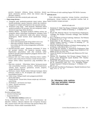 parotitis (mumps), influenza, deman skarlatina, demam 
tipoid, pneumonia, pertusis, difteri dan demam yang tak 
diketahui sebabnya. 
c. Pemakaian obat-obat ototoksik pada anak-anak. 
— Pada orang dewasa : 
a. Gangguan pada pembuluh-pembuluh darah koklea, dalam 
bentuk perdarahan, spasme (iskemia), emboli dan trombosis. 
Gangguan ini terdapat pada hipertensi dan penyakit jantung. 
b. Kolesterol yang tinggi : Oleh Kopetzky dibuktikan bahwa 
penderita-penderita tuli persepsi rata-rata mempunyai kadar 
kolesterol yang tinggi dalam darahnya. 
c. Diabetes Melitus : Seringkali penderita diabetes melitus tak 
mengeluh adanya kekurangan pendengaran walaupun kalau 
diperiksa secara audiometris sudah jelas adanya kekurang 
pendengaran. Sebab ketulian disini diperkirakan sebagai 
berikut : 
— Suatu neuropati N VIII. 
— Suatu mikroangiopati pada telinga dalam (inner ear). 
— Obat-obat ototoksik. Penderita diabetes sering ter-kena 
infeksi dan lalu sering menggunakan antibiotika 
yang ototoksik 
d. Penyakit-penyakit ginjal : Bergstrom menjumpai 91 kasus 
tuli persepsi diantara 224 penderita penyakit ginjal. 
Diperkirakan penyebabnya ialah obat ototoksik, sebab 
penderita penyakit ginjal mengalami gangguan ekskresi obat-obat 
yang dipakainya. 
e. Influenza oleh virus. Oleh Lindsay dibuktikan bahwa sudden 
deafness pada orang dewasa biasanya terjadi bersama-sama 
dengan infeksi traktus respiratorius yang disebabkan oleh 
virus. 
f. Obat-obat ototoksik : Diberitakan bahwa bermacam-macam 
obat menyebabkan ketulian, misalnya : dihidrostreptomisin, 
salisilat, kinin, neomisin, gentamisin, arsenik, antipirin, 
atropin, barbiturat, librium. 
g. Defisiensi vitamin. Disebut dalam beberapa karangan, bahwa 
defisiensi vitamin A, B1, B kompleks dan vitamin C dapat 
menyebabkan ketulian. 
h. Faktor alergi. Diduga terjadi suatu gangguan pembuluh 
darah pada koklea. 
i. Trauma akustik : letusan born, letusan senjata api, tuli karena 
suara bising. 
j. Presbiakusis : tuli karena usia lanjut. 
k. Tumor : Akustik neurinoma. 
1. Penyakit Meniere 
m. Trauma kapitis. 
• Psikogen 
Ketulian psikogen dapat : 
— simulated (malingering) 
— fungsional (histeri) 
• Tak diketahui sebabnya (unknown) 
Arnvig memberitakan bahwa 21,1% dari kasus-kasusnya tak 
diketahui sebabnya. Menurut Harrison dan Livingstone besarnya 
30%, menurut Fraser 38% dari 2355 kasus dan menurut Maran 28% 
dari 464 kasus. Penulis sendiri menemukan 40,4% 
dari 5556 kasus di seksi audiologi bagian THT RS Dr. Soetomo. 
RINGKASAN 
Telah dibicarakan pengertian tentang ketulian, pemeriksaan 
pendengaran, derajat ketulian dan penyebab ketulian baik di 
bagian konduksi maupun persepsi. 
KEPUSTAKAAN 
1. Hendarmin H. Sebab Tuna Rungu di Indonesia. Kumpulan Naskah 
Kongres Nasional V Perhati di Semarang 27 - 29 Oktober 1977; 
hal 152. 
2. Wiyadi MS. Beberapa Macam Test Pemeriksaan Pendengaran. 
Airlangga. Pers Kampus Universitas Airlangga. Edisi Desember 
1979, hal 5. 
3. Katz J. Handbook of Clinical Audiology. Baltimore: The Williams 
& Wilkins Co, 1972; p. 79. 
4. Sedjawidada R dan Manukbua A. Test Bisik. Kumpulan 
Naskah Kongres Nasional V Perhati di Semarang 27 - 29 
Oktober 1977; hal 189 - 198. 
5. Strome M. Differential Diagnosis in Pediatric Otolaryngology, 1st 
ed. Boston : Little, Brown &Co, 1975; p 16. 
6. Wiyadi MS dan Iskandar A. Pemeriksaan Pendengaran Pada 
Calon Mahasiswa Universitas Airlangga. Konas Perhati ke-VI di 
Medan 30 Juni s/d 2 Juli 1980. 
7. Zaman M. Kuliah Test Suara Bisik pada Mahasiswa FK Unair 
tahun 1975. 
8. Maulani HS. Pengobatan Tuli Persepsi dengan Vitamin A. 
Karya Untuk Memperoleh ljazah Keahlian THT Fakultas 
Kedokteran Unair, 1981. 
9. Wiyadi MS. Penyebab Ketulian di Seksi Audiologi Bagian THT 
RS Dr. Soetomo/FK Unair 1974 - 1976. Kumpulan Naskah 
Kongres Nasional V Perhati di Semarang 27 - 29 Oktober 1977; 
hal 124 - 137. 
10. Wiyadi MS. Pemeliharaan Pendengaran. Majalah Kedokteran Sura-baya, 
1979; 16 : 44 - 54. 
Va, hidungnya mirip ayahnya. 
Tapi saya perhatikan matanya 
lebih mirip suami saya. 
• fF~T 1 
v d J rY~~ 
Cermin Dunia Kedokteran No. 34, 1984 49 
 