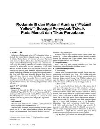 Rodamin B dan Metanil Kuning ("Metanil 
Yellow") Sebagai Penyebab Toksik 
Pada Mencit dan Tikus Percobaan 
G. Nainggolan — Sihombing 
Unit Penelitian Gizi Diponegoro 
Badan Penelitian dan Pengembangan Kesehatan Dep Kes R.I., Jakarta 
PENDAHULUAN 
Dalam penyelidikan pada tahun 1978, ditemukan bahwa ro-damin 
B dan metanil kuning dipakai sebagai pewarna makanan 
di Jakarta.1 Kedua bahan pewarna ini sebenarnya diproduksi 
untuk mewarnai kertas, tekstil, kayu dan barang industri non 
pangan lainnya.2 Laporan tentang adanya kasus keracunan ma-kanan 
yang mengandung rodamin B atau metanil kuning belum 
diperoleh di kepustakaan Jakarta. Berhubung kedua bahan 
pewarna ini telah terbukti sering dan banyak digunakan peda-gang 
kecil di Jakarta untuk mewarnai makanan kecil dan mi-numan, 
maka telah dilakukan percobaan biologik pada mencit 
dan tikus putih. Data yang diperoleh kiranya dapat dipergu-nakan 
oleh para ilmuwan untuk ditafsirkan pada manusia. 
Diharapkan lambat laun masyarakat Indonesia dapat menge-tahui 
bahwa rodamin B dan metanil kuning memang berbahaya 
bagi kesehatan manusia dan menolak penggunaannya dalam 
makanan. 
BAHAN DAN METODE 
1. Zat pewarna 
Rodamin B diperoleh dari PT Krikras Jakarta asal produk 
pabrik Ciech Organik B2 Div Warsawa. (1 gram produk ekiva-len 
dengan 210 mg rodamin B murni). Metanil kuning berasal 
dari pabrik Imperial Chemical Industry Ltd London, PT Galic 
Bina Mada Jakarta. (1 gram ekivalen dengan 435 mg metanil 
kuning)1 
2. Makanan stok 
Makanan stok diperoleh dari Unit Gizi Diponegoro Badan 
Litbangkes Dep Kes Jakarta (Addendum 1).3 
Makanan yang dicampur dengan rodamin B (untuk perco-baan 
I dan II) : 1 gram bahan pewarna rodamin B dicampur 
dengan 3 kg makanan stok. Kadar rodamin B dalam makanan 
*) Ringkasan naskah Ceramah Ilmiah di PT Kalbe Farma, Jakarta tanggal 
22 Februari 1983. 
50 Cermin Dunia Kedokteran No. 34, 1984 
ini adalah 7 mg per 100 gram. 
Makanan yang dicampur dengan metanil kuning (untuk per-cobaan 
I) : 1 gram bahan pewarna metanil kuning dicampur 
dengan 3kg makanan stok. Kadar metanil kuning dalam ma-kanan 
ini adalah 14,5 mg per 100 gram. 
3. Hewan Percobaan 
Mencit dan tikus putih sapihan diperoleh dari Unit Gizi 
Diponegoro, Badan Litbangkes, Dep Kes, Jakarta. 
4. Perlakuan hewan percobaan 
• Percobaan I 
Delapan belas ekor mencit dibagi menjadi 3 grup, yang ma-sing- 
masing terdiri dari 6 ekor. Grup I diberi makan stok yang 
dicampur dengan rodamin B. Grup II diberi makanan stok yang 
dicampur dengan matanil kuning. Grup III diberi makanan stok 
saja dan dipakai sebagai grup kontrol. Semua hewan diberi 
makan dan minum ad libitum selama 16 minggu (Tabel 1). 
• Percobaan II 
Grup A (percobaan) dimulai dari seekor tikus jantan dan 2 
ekor tikus betina yang berumur 3 bulan untuk dikawinkan se-lama 
3 hari. Kemudian ke dua ekor tikus betina itu dipisahkan 
selama masa hamil sampai dekat pada hari melahirkan. Setelah 
beranak, anak-ananya dibiarkan tetap bersama induknya sampai 
umur 3 bulan. Pada umur ini dipilih secara acak 6 ekor anak 
jantan dan 6 ekor anak betina untuk dipergunakan sebagai 6 
pasang parent stok (FI). Sisa anak yang tidak terpakai dibuang 
dan ke 6 parent stok (keturunan grup A) ini kemudian 
dikawinkan. Dari hasil perkawinan dipilih lagi secara 
acak 6 ekor anak jantan dan 6 ekor betina yang kemudian di-pasangkan 
untuk dikawinkan (F2). Demikianlah seterusnya di-lakukan 
sampai dengan generasi ke-6 (F6) (tabel 2). Semua ti-kus 
mulai dari FI sampai F6 dari keturunan grup A ini diberi 
makanan campuran dengan rodamin B selama 12 bulan. 
Grup B (kontrol) juga dimulai dari seekor tikus jantan yang 
 