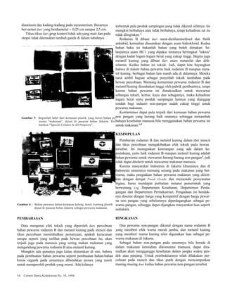 diastinum dan kadang-kadang pada mesenterium. Besarnya 
bervariasi dari yang berdiameter ± 0,25 cm sampai 2,5 cm. 
Tikus-tikus dari grup kontrol tidak ada yang mati dan pada 
otopsi tidak ditemukan tumbuh ganda di dalam tubuhnya. 
Gambar 5 Beginilah label dari kemasan plastik yang berisi bahan pe-warna 
"makanan", dijual di pasaran bebas Jakarta. Per-hatikan 
"Special Colours fo all Purposes". 
Gambar 6 : Bahan pewarna dalam kemasan kaleng, botol, kantong plastik 
dijual di pasaran bebas Jakarta sebagai pewarna makanan. 
PEMBAHASAN 
Data mengenai efek toksik yang diperoleh dari percobaan 
bahan pewarna rodamin B dan metanil kuning pada mencit dan 
tikus percobaan menimbulkan pertanyaan, apakah keracunan 
serupa seperti yang terlihat pada hewan percobaan itu, akan 
terjadi juga pada manusia yang sering makan makanan yang 
mengandung pewarna rodamin B atau metanil kuning. 
Mungkin ada gunanya juga kalau diutarakan di sini, bahwa 
pada pembuatan bahan pewarna seperti pembuatan bahan-bahan 
kimia organik pada umumnya dibutuhkan proses yang rumit 
untuk memperoleh produk yang murni. Ada kalanya 
54 Cermin Dunia Kedokteran No. 34, 1984 
terbentuk pula produk sampingan yang tidak dikenal sifatnya. Ini 
mungkin berbahaya atau tidak berbahaya, tetapi kehadiran zat itu 
tidak diinginkan.4 
Rodamin B dibuat dari meta-dietilaminofenol dan ftalik 
anhidrid, kemudian diasamkan dengan asam hidroklorid. Kedua 
bahan baku ini bukanlah bahan yang boleh dimakan. Se-lanjutnya 
asam HC1 yang dipakai tentunya bertingkat "teknis" 
dengan kadar logam logam berat yang cukup tinggi. Begitu juga 
metanil kuning yang dibuat dari asam metanilat dan dife-nilamin. 
Kedua bahan ini toksik. Jadi, dapat kita bayangkan 
bahwa di dalam bahan pewarna baik rodamin B maupun meta-nil 
kuning, berbagai bahan lain masih ada di dalamnya. Mereka 
turut ambil bagian sebagai penyebab toksik tambahan pada 
hewan percobaan. Memang kemurnian pewarna rodamin B dan 
metanil kuning diusahakan tinggi oleh pabrik pembuatnya, tetapi 
karena bahan pewarna ini dimaksudkan untuk mewarnai 
sebangsa tekstil, kertas, kayu dan sebagainya, maka kehadiran 
logam berat serta produk sampingan lainnya yang dianggap 
rendah bagi industri non-pangan sudah cukup tinggi untuk 
pewarna makanan. 
Kontaminasi dapat pula terjadi dari kemasan bahan pewarna 
non pangan yang kurang baik mutunya sehingga menambah 
bahaya kesehatan manusia bila menggunakan bahan pewarna ini 
untuk makanan.4,5 
KESIMPULAN 
Pemberian rodamin B dan metanil kuning dalam diet mencit 
dan tikus percobaan mengakibatkan efek toksik pada hewan 
tersebut. Ini menegaskan keterangan yang ada dalam ke-pustakaan, 
yaitu baik rodamin B maupun metanil kuning adalah 
bahan pewarna untuk mewarnai barang-barang non pangan2, jadi 
tidak dapat ditolerir untuk mewarnai makanan manusia. 
Karena masyarakat Indonesia di Jakarta khususnya dan di 
Indonesia umumnya memang senang pada makanan yang ber-warna, 
maka pengadaan bahan pewarna makanan yang diizin-kan 
dengan derajat Food Grade dan memenuhi persyaratan 
higine, harus mendapat perhatian instansi pemerintah yang 
berwenang c.q. Departemen Kesehatan, Departemen Perda-gangan 
dan Departemen Perindustrian. Pengadaan ini hendak-nya 
disertai dengan harga yang kompetitif dengan harga pewar-na 
non pangan yang sebelumnya diperdagangkan sebagai pe-warna 
pangan, sehingga dapat dijangkau masyarakat luas seperti 
sediakala. 
RINGKASAN 
Dua pewarna non-pangan dikenal dengan nama rodamin B 
yang memberi efek warna merah jambu, dan metanil kuning 
yang memberi warna kuning telor digunakan luas sebagai pe-warna 
makanan di Jakarta. 
Sebagai bahan non-pangan pada umumnya bila berada di 
dalam makanan kemudian dikonsumsi manusia, dapat dira-malkan 
akan mengganggu kesehatan dalam jangka waktu pen-dek 
atau panjang. Untuk pembuktiannya telah dilakukan per-cobaan 
pada mencit dan tikus putih dengan mencampurkan 
masing-masing dari kedua bahan pewarna non-pangan tersebut 
 