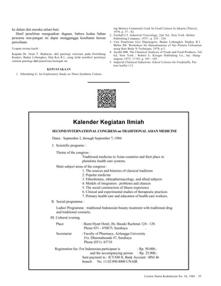 Cermin Dunia Kedokteran No. 34, 1984 55 
ke dalam diet mereka sehari-hari. 
Hasil penelitian menguatkan dugaan, bahwa kedua bahan 
pewarna non-pangan ini dapat mengganggu kesehatan hewan 
percobaan. 
Ucapan terima kasih : 
Kepada Dr. Iwan T. Budiarso, ahli patologi veteriner pada Puslitbang 
Kanker, Badan Litbangkes, Dep Kes R.I., yang telah memberi penilaian 
simtom patologi dari penelitian biologik ini. 
KEPUSTAKAAN 
1. Sihombing G. An Exploratory Study on Three Synthetic Colour-ing 
Matters Commonly Used As Food Colours In Jakarta (Thesis), 
1978; p. 37 - 82. 
2. Fairhall LT. Industrial Toxicology, 2nd. Ed., New York: Hafner 
Publishing Company, 1975 ; p. 235 - 236. 
3. Unit Penelitian Gizi Diponegoro, Badan Litbangkes Depkes R.I. 
Miller DS. Worksheet for Determination of Net Protein Utilisation 
using Rats Body N Technique, 1978; p 2. 
4. Jacobs MB. The Chemical Analysis of Foods and Food Products, 3rd. 
Ed, New York : Robert E. Krieger Publishing Co., Inc. Hung-tington, 
1973; 11743, p. 103 - 105. 
5. Imperial Chemical Industries. Edicol Colours for Foodstuffs, Pat-tern 
leaflet 113. 
Kalender Kegiatan Ilmiah 
SECOND INTERNATIONAL CONGRESS on TRADITIONAL ASIAN MEDICINE 
Dates : September 2, through September 7, 1984 
I. Scientific programe : 
Theme of the congress : 
Traditional medicine in Asian countries and their place in 
pluralistic health care systems. 
Main subject areas of the congress : 
1. The sources and histories of classical traditions 
2. Popular medicine 
3. Ethnobotany, ethnopharmacology, and allied subjects 
4. Models of integration : problems and chances 
5. The social construction of illness experience 
6. Clinical and experimental studies of therapeutic practices 
7. Primary health care and education of health care workers. 
II. Social programme : 
Ladies' Programme : traditional Indonesian beauty treatment with traditional drug 
and traditional cosmetic. 
III. Cultural evening. 
Place : Bumi Hyatt Hotel, Jln. Basuki Rachmat 124 - 128. 
Phone 031 - 470875, Surabaya . 
Secretariat : Faculty of Pharmacy, Airlangga University 
J1n. Dharmahusada 47, Surabaya 
Phone (031). 43710 
Registration fee: For Indonesian participant is : Rp. 50.000,- 
and the accompanying person : Rp. 25.000,- 
Sent payment to : ICTAM II, Bank Account : BNI 46 
branch No. 11.02.090.8000 UNAIR 
 