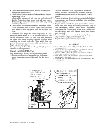 • Afasia Wernicke terletak di bagian posterior di daerah girus 
temporalis posterior-superior 
• Afasia konduksi lesinya berada di fasikulus arkuatus diantara 
Broca dan Wernicke. 
• Afasia global mempunyai lesi yang luas meliputi seluruh 
korteks. Prognosisnya juga sangat buruk ada yang menye-butnya 
sebagai afasia irreversible Jenis inilah yang sering 
mirip dengan demensia. 
• Afasia anomik atau anomia dapat terjadi di beberapa tempat. 
Tidak mempunyai nilai lokalisasi. Paling sering di daerah 
girus angularis. Sering mgrupakan gejala sisa dari afasia yang 
berat. 
5. Penetapan afasia dengan tes formal yang dipakai di Klinik 
Gangguan Wicara Bahasa FKUI/RSCM dipilihkan dari tes yang 
bersifat multilingual. Artinya, tes yang dapat dialih bahasakan 
ke bahasa lain. Namun demikian, kesulitan linguistik dalam 
modifikasi tes tersebut masih ada. Afasia adalah ilmu yang 
prinsip, konsep dan tes formalnya tidak dapat diambil alih 
begitu saja dari bahasa aslinya. 
Penanganan terpadu afasia oleh neurolog, psikolog, linguist dan 
ahli bina-wicara sangat mutlak. 
DASAR-DASAR REHABILITASI 
Bina wicara (speech therapy) pada afasia didasarkan pada : 
1. Dimulai seawal mungkin. Segera diberikan bila keadaan 
umum pasien sudah memungkinkan pada fase akut penya-kitnya. 
2. Dikatakan bahwa bina wicara yang diberikan pada bulan 
pertama sejak mula sakit mempunyai hasil yang paling baik. 
3. Hindarkan penggunaan komunikasi non-linguistik (seperti 
isyarat). 
4. Program terapi yang dibuat oleh terapis sangat individual dan 
tergantung dari latar belakang pendidikan, status sosial dan 
kebiasaan pasien. 
5. Program terapi berlandaskan pada penumbuhan motivasi 
pasien untuk mau belajar (re-learning) bahasanya yang hi-lang. 
Memberikan stimulasi supaya pasien memberikan 
tanggapan verbal. Stimuli dapat berupa verbal, tulisan atau-pun 
taktil. Materi yang telah dikuasai pasien perlu diulang-ulang 
(repetisi). 
6. Terapi dapat diberikan secara pribadi dan diseling dengan 
terapi kelompok dengan pasien afasi yang lain. 
7. Penyertaan keluarga dalam terapi sangat mutlak. 
KEPUSTAKAAN 
1. Benson DF. Aphasia, Alexia and Agraphia. New York: Churchill 
Livingstone, 1979. 
2. Darley FL. And Spriestersbach DC. Diagnostic Methods in Speech 
Pathology. New York: Harper and Row, 1978. 
3. Eisenson J. Adult Aphasia, Assessment and Treatment. San Fran-cisco: 
Appleton-Century-Crofts, 1973. 
4. Espir M and Rose FC. The Neurology of Speech. London : Black-well 
Scientific Publications, 1976. 
5. Watson R. How to examine the patient with aphasia. Geriatrics, Des. 
1975;73-77. 
S I M D I TteWu N 
MEN66G6crR KAN 
KAt.D l N 6 A N . 
APAKA H B E N 4 ? 
B a N A R , SA yA TEL-414 
MEN6606URkAN 
KEHAM►b.14N 100 E?coR 
TlKtdS ( L t K 
PERCOBAAN (LMIA 
6 Cermin Dunia Kedokteran No. 34, 1984 
 