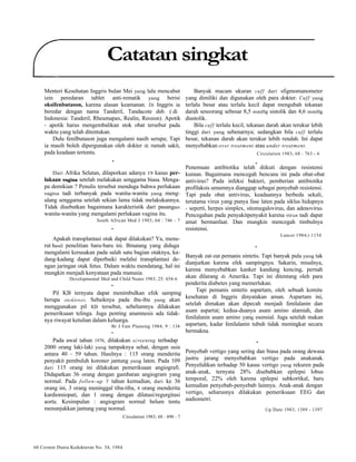 Catatan singkat 
Menteri Kesehatan Inggris bulan Mei yang lalu mencabut 
izin peredaran tablet anti-rematik yang berisi 
oksifenbutason, karena alasan keamanan. Di Inggris ia 
beredar dengan nama Tanderil, Tandacote dsb. ( di 
Indonesia: Tanderil, Rheumapax, Realin, Reozon). Apotik 
- apotik harus mengembalikan stok obat tersebut pada 
waktu yang telah ditentukan. 
Dulu fenilbutason juga mengalami nasib serupa; Tapi 
ia masih boleh dipergunakan oleh dokter di rumah sakit, 
pada keadaan tertentu. 
• 
Dari Afrika Selatan, dilaporkan adanya 19 kasus per-lukaan 
vagina setelah melakukan senggama biasa. Menga-pa 
demikian ? Penulis tersebut menduga bahwa perlukaan 
vagina tadi terbanyak pada wanita-wanita yang meng-ulang 
senggama setelah sekian lama tidak melakukannya. 
Tidak disebutkan bagaimana karakteristik dari pasangan 
wanita-wanita yang mengalami perlukaan vagina itu. 
South African Med J 1983; 64 : 746 - 7 
• 
Apakah transplantasi otak dapat dilakukan? Ya, menu-rut 
hasil penelitian baru-baru ini. Binatang yang diduga 
mengalami kerusakan pada salah satu bagian otaknya, ka-dang- 
kadang dapat diperbaiki melalui transplantasi de-ngan 
jaringan otak fetus. Dalam waktu mendatang, hal ini 
mungkin menjadi kenyataan pada manusia. 
Developmental Med and Child Neuro 1983; 25: 654-6 
• 
Pil KB ternyata dapat menimbulkan efek samping 
berupa otosklerosis. Sebaiknya pada ibu-ibu yang akan 
menggunakan pil KB tersebut, sebelumnya dilakukan 
pemeriksaan telinga. Juga penting anamnesis ada tidak-nya 
riwayat ketulian dalam keluarga. 
Br J Fam Planning 1984; 9 : 134 
• 
Pada awal tahun 1970, dilakukan screening terhadap 
2000 orang laki-laki yang tampaknya sehat, dengan usia 
antara 40 - 59 tahun. Hasilnya : 115 orang menderita 
penyakit pembuluh koroner jantung yang laten. Pada 109 
dari 115 orang ini dilakukan pemeriksaan angiografi. 
Didapatkan 36 orang dengan gambaran angiogram yang 
normal. Pada follow-up 7 tahun kemudian, dari ke 36 
orang ini, 3 orang meninggal tiba-tiba, 4 orang menderita 
kardiomiopati, dan 1 orang dengan dilatasi/regurgitasi 
aorta. Kesimpulan : angiogram normal belum tentu 
menunjukkan jantung yang normal. 
60 Cermin Dunia Kedokteran No. 34, 1984 
Circulation 1983; 68 : 490 - 7 
Banyak macam ukuran cuff dari sfigmomanometer 
yang dimiliki dan digunakan oleh para dokter. Cuff yang 
terlalu besar atau terlalu kecil dapat mengubah tekanan 
darah seseorang sebesar 8,5 mmHg sistolik dan 4,6 mmHg 
diastolik. 
Bila cuff terlalu kecil, tekanan darah akan terukur lebih 
tinggi dari yang sebenarnya; sedangkan bila cuff terlalu 
besar, tekanan darah akan terukur lebih rendah. Ini dapat 
menyebabkan over treatment atau under treatment. 
Circulation 1983; 68 : 763 - 6 
Penemuan antibiotika telah diikuti dengan resistensi 
kuman. Bagaimana mencegah bencana ini pada obat-obat 
antivirus? Pada infeksi bakteri, pemberian antibiotika 
profilaksis umumnya dianggap sebagai penyebab resistensi. 
Tapi pada obat antivirus, keadaannya berbeda sekali, 
terutama virus yang punya fase laten pada siklus hidupnya 
- seperti, herpes simplex, sitomegalovirus, dan adenovirus. 
Pencegahan pada penyakitpenyakit karena virus tadi dapat 
amat bermanfaat. Dan mungkin mencegah timbulnya 
resistensi. 
Lancet 1984;i:1154 
Banyak zat-zat pemanis sintetis. Tapi banyak pula yang tak 
dianjurkan karena efek sampingnya. Sakarin, misalnya, 
karena menyebabkan kanker kandung kencing, pernah 
akan dilarang di Amerika. Tapi ini ditentang oleh para 
penderita diabetes yang memerlukan. 
Tapi pemanis sintetis aspartam, oleh sebuah komite 
kesehatan di Inggris dinyatakan aman. Aspartam ini, 
setelah dimakan akan dipecah menjadi fenilalanin dan 
asam aspartat; kedua-duanya asam amino alamiah, dan 
fenilalanin asam amino yang esensial. Juga setelah makan 
aspartam, kadar fenilalanin tubuh tidak meningkat secara 
bermakna. 
Penyebab vertigo yang sering dan biasa pada orang dewasa 
justru jarang menyebabkan vertigo pada anakanak. 
Penyelidikan terhadap 50 kasus vertigo yang rekuren pada 
anak-anak, ternyata 28% disebabkan epilepsi lobus 
temporal, 22% oleh karena epilepsi subkortikal, baru 
kemudian penyebab-penyebab lainnya. Anak-anak dengan 
vertigo, seharusnya dilakukan pemeriksaan EEG dan 
audiometri. 
Up Date 1983; 1389 - 1397 
• 
• 
• 
 