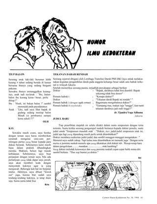 : "Bapak, darahnya tidak bisa diambil. Bapak 
sekarang tidak bisa donor" 
"Kenapa dokter?" 
"Tekanan darah Bapak ini rendah." " 
Bagaimana mengobatinya dokter?" 
"Gampang mas, makan saja "tangga", kan nanti 
tekanan darahnya jadi naik tinggi!!" 
dr. Tjandra Yoga Aditama 
Jakarta 
Cermin Dunia Kedokteran No. 34, 1984 61 
TIUP BALON 
Seorang anak laki-laki berumur lebih 
kurang 4 tahun sedang berada di kamar 
bersama ibunya yang sedang berganti 
pakaian. 
Sewaktu ibunya menanggalkan kutang-nya, 
anak tadi nycletuk : "Ibu, balon-balon 
ibu kurang keras / besar, perlu 
ditiup !" 
Ibu : "Hush, ini bukan balon !" sambil 
menunjuk pada payudaranya. 
Anak : "Lho, tadi saya lihat bapak di 
gudang sedang meniup balon 
Minah (si pembantu) sampai 
keras sekali !!!" 
OLH 
K.O. 
Sewaktu masih coass, saya berdua 
dengan teman saya harus memberikan 
ceramah mengenai cara-cara per-tolongan 
partus yang benar kepada para 
dukun beranak. Sebenarnya kami masih 
hijau dalam praktek dibandingkan 
mereka. Maklum, belum lagi masuk 
kebidanan. Sebelumnya, saya buat 
perjanjian dengan teman saya; bila ada 
pertanyaan yang tidak dapat saya jawab, 
saya akan memberi kode dengan 
menyentuh kakinya agar ia yang 
menjawab. Beberapa kali hal ini berjalan 
mulus. Akhirnya, saya dibuat "knock 
out" juga, karena biar sudah saya 
tendang-tendang kakinya, ia tetap diam 
saja. Sama-sama tidak bisa 
Kris 
TEKANAN DARAH RENDAH 
Seorang sejawat ditugasi oleh Lembaga Transfusi Darah PMI DKI Jaya untuk melaksa-nakan 
kegiatan pengambilan darah pada anggota keluarga besar salah satu ludruk terke-nal 
di wilayah Jakarta. 
Setelah memeriksa seorang pasien, terjadilah percakapan sebagai berikut 
Dokter 
Pemain ludruk I 
Dokter 
Pemain ludruk I (dengan agak cemas) 
Pemain ludruk II (nyeletuk) 
JUDUL BARU 
Tiap penerbitan majalah ini selalu dirakit dalam suatu simposium dengan tema 
tertentu. Suatu ketika seorang pengumpul naskah bertanya kepada dokter penulis, suatu 
judul untuk "Simposium masalah otak" : "Dokter, dari judul-judul simposium otak ini, 
judul apa lagi yang dipandang masih perlu untuk ditambahkan?" 
Dokter membaca sederetan judul-judul, dan sambil manggut-manggut mengatakan : " 
Menurut saya sudah cukup. Tapi kalau mau ditambahkan ini menarik juga." Dengan serta 
merta si peminta naskah menulis apa yang dikatakan oleh dokter tsb : 'Resep-resep baru 
dalam pengelolaan .........masakan ......................otak kambing!' 
Sang dokter meledak ketawanya dan sang peminta naskah cepat-cepat balik minta diri 
sambil berkata : "Dan sop buntut ya dokter." 
Sri 
: 
: 
: 
: 
 
