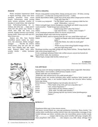 : 
POSITIF 
Waktu menjalani kepaniteraan klinik 
di bagian neurologi, setiap coass harus 
membuat presentasi kasus secara 
bergilir. Istimewanya, untuk seorang 
dosen tertentu presentasi tersebut di-bawakan 
di rumah beliau. Jadi setiap kali 
kami berbondong-bondong ke ru-mahnya, 
dan tentu saja ..., tanpa pasien! 
Suatu kali tiba giliran saya. Karena di 
rumah sakit tidak ada kasus yang 
menarik, terpaksa kasusnya saya karang-karang 
sendiri. Status saya salin saja dari 
bekas teman saya. 
Saatnya pun tiba. Saya bacakan 
identifikasi pasien wanita itu, anam-nesis, 
dan seterusnya. Beliau manggut-manggut 
. . ., tiba-tiba dia tertawa. 
Teman-teman yang lain pun ikut ter-tawa. 
Saya bingung juga, tapi segera 
sadar. Rupanya dalam status palsu 
tersebut tertulis : refleks kremaster 
positif ! 
Kris 
62 Cermin Dunia Kedokteran No. 34, 1984 
MINTA TOLONG 
Disuatu ruang praktek seorang dokter, datang seorang pria umur ± 60 tahun, seorang 
wanita umur ± 25 tahun dan seorang anak kecil umur ± 2 tahun. 
Setelah dipersilahkan duduk, terjadi tanya jawab antara dokter dengan pasien tersebut. 
Dokter : "Yang sakit siapa Pak ?" 
Si wanita yang menjawab : "Itu Pak Dokter, suami saya senjatanya tidak bisa ber-gerak". 
(Maksudnya : impotent). 
Dokter (setengah kaget, karena disangkanya sang Bapak tadi adalah orang tua dari 
wanita tersebut) : "Sudah berapa lama sakitnya Pak ?" 
Bapak : "Sudah kurang lebih 5 tahun Pak Dokter". 
Dokter : "Tapi anak ibu baru ± 2 tahun, mana mungkin ?" 
Si istri mendengar pertanyaan Dokter itu senyum senyum kecil. 
Sang Bapak dengan malu-malu kucing menjawab : 
"Betul Pak Dokter, anak itu memang anak dari istri saya, tetapi bukan anak saya". 
Dokter : "Apakah istri Bapak waktu kawin dengan Bapak sudah 
janda ?" 
Bapak : "Tidak Pak Dokter, dia waktu itu masih gadis" . 
Dokter : "Lalu ?" 
Bapak : "Waktu itu saya minta tolong kepada tetangga oleh ka-rena 
saya ingin punya anak". 
Mendengar jawaban yang tidak terduga tadi sang Dokter berkata : "Kenapa Bapak dulu 
tidak minta tolong kepada saya ?" 
Si istri, mendengar perkataan Dokter tadi, terlihat senyum-senyum kecil penuh arti. 
Segera Dokter sadar, dan meralatnya. 
"Bukan begitu, kenapa tidak berobat, maksud saya !" 
dr. Sudaranto 
Puskesmas Sail, Pekanbaru, Riau 
SALAH PAKAI 
Sepasang suami istri datang menghadap seorang dokter dalam rangka KB. Oleh dokter 
tersebut diberi 1 doos kondom, sambil bertanya kepada si suami : 
"Bapak sudah tahu cara memakainya ?" 
"Sudah dok, dulu sebelum kawin saya sudah pernah pakai !" 
Pasangan suami istri tersebut kemudian pergi sambil membawa bekal kondom tadi. 
Setelah beberapa waktu si istri kembali kepada dokter dan bercerita bahwa haidnya 
belum juga datang. 
Dokter bertanya : "Apakah bapaknya tiap kali pakai alat tadi, bu ?" 
Si istri : "Wah, bapak sering malas, jadi saya yang pakai saja !" 
Dokter : "Lho, caranya bagaimana ?" 
Si istri : "Saya makan satu biji sebelum campur !" 
Dokter : "Wah, salah ! Itu tidak untuk dimakan !" 
Si istri : "Pantas sekarang tiap kali saya kentut, keluar plembungannya 
(balon) !" 
OLH 
KEMANA ? 
Pengalaman dokter gigi di desa macam-macam. 
Ada pasien, seorang kakek tua, yang gigi gerahamnya berlubang. Harus dicabut ! Ke-mudian 
dokter memberikan suntikan anestesi lokal, dan menyuruhnya menunggu di luar. 
Setelah beberapa saat dokter membuka pintu dan menyilahkan pasien tersebut masuk. 
Tapi ........................... ruangan telah kosong, pasien tersebut telah pergi, mungkin diki-ranya 
pengobatan telah selesai . . . . atau uangnya yang tidak cukup, sehingga harus 
Sri 
r 
 