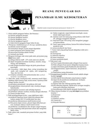Cermin Dunia Kedokteran No. 34, 1984 63 
i‚a~ili 
RUANG PENYE GAR DAN 
PENAMBAH ILMU KEDOKTERAN 
Dapatkah saudara menjawab pertanyaan-pertanyaan di bawah ini ??? 
1. Afasia adalah gangguan bahasa, dan biasanya : 
(a) disertai gangguan persepsi 
(b) disertai gangguan memori 
(c) disertai gangguan emosi 
(d) disertai gangguan kognitif 
(e) tidak disertai gangguan fungsi luhur di atas. 
2. Prinsip dari rehabilitasi(speech therapy) penderita afasia: 
(a) dimulai seawal mungkin 
(b) komunikasi dengan isyarat jangan digunakan 
(c) materi pelajaran perlu diulang-ulang 
(d) penyertaan keluarga adalah mutlak 
(e) semua di atas benar. 
3. Mengenai disfungsi otak m inor pada anak, pernyataan y ang 
tidak benar ialah : 
(a) diduga diderita oleh5 - 25% anak-anak usia sekolah. 
(b) dapat mengalami kesulitan membaca, menulis, meng-hitung, 
atau berbahasa. 
(c) anak dengan kesulitan belajar tak perlu pemeriksaan 
neurologik. 
(d) riwayatnya : tidak dapat diam, sering tersandung dan 
jatuh, sulit mengikat tali sepatu, sulit mengancing 
baju, dan lain-lain. 
(e) terapinya antara lain obat psikostimulan dan cerebral-metabolic 
vasodilators. 
4. Obat-obat untuk insufisiensi otak, umumnya masih diper-debatkan 
efektivitasnya. Tapi, secara umum, tujuannya ialah 
sebagai berikut, kecuali : 
(a) perbaikan pemakaian0 2 dan glukosa oleh otak 
(b) penghambatan sintesis protein otak, misalnya dengan 
heksobendin 
(c) peningkatan resistensi otak terhadap hipoksia. 
(d) perbaikan sirkulasi serebral, misalnya dengan nikotinat. 
(e) semua jawaban benar. 
5. Pada penanggulangan stroke; yang tidak benar ialah : 
(a) penderita hipertensi berat cukup bila tekanan ditu-runkan 
sampai 160/110 mmHg pada fase akut. 
(b) pemberian deksametason masih kontroversial. 
(c) bila pasien dapat minum, gliserol dapat diberikan per-oral, 
meskipun efeknya masih kontroversial. 
(d) pemberian vasodilatansia dan oksigen sangat berguna. 
(e) yang terpenting ialah perawatan umum dan mengobati 
faktor risiko. 
6. Pada cedera otak, manakah pernyataan beriku t yang tidak 
benar ? 
(a) fraktur tengkorak, tanpa kelainan neurologik, secara 
klinik tidak begitu berarti. 
(b) diantara saraf otot mata, yang sering terkena ialah Saraf 
III, sehingga mengalami d iplopia. 
(c) Saraf ke VII dan VIII sering cuma mengalami ganggu-an 
karena edema. 
(d) Saraf vagus jarang terkena, karena bila terkena biasanya 
penderita mati. 
(e) semua jawaban di atas benar. 
7. Tumor otak yang paling banyak didapatkan ialah jenis : 
(a) glioma 
(b) meningioma 
(c) adenoma hipofisis 
(d) tumor metastasis 
(e) tumor pembuluh darah. 
8. Pada tumor otak : 
(a) Nyeri kepala ditemukan pada sebagian besar pasien. 
(b) Pada sebagian besar pasien didapatkan kejang umum. 
(c) dapat ditemukan gejala bradikardia dan hipertensi. 
(d) Gangguan mental, seperti halusinasi, tak pernah di-jumpai 
. 
(e) Papil edema jarang ditemukan. 
9. Penanggulangan penderita insomnia kronik adalah sebagai 
berikut, kecuali : 
(a) lebih dipilih benzodiazepin y ang kerjanya singkat. 
(b) dapat dicoba pemberian antidepresan, meskipun 
gejalanya tak jelas. 
(c) higiene tidur dan olah raga penting sekali. 
(d) bila diberikan hipnotik, dipilih dosis seringan mungkin; 
kalau perlu diberikan intermiten. 
(e) benzodiazepin lebih dipilih daripada fenobarbital. 
10. Mana diantara keadaan ini y ang tak dapat menyebabkan 
ketulian ? 
(a) Keturunan 
(b) Influena 
(c) Diabetes melitus 
(d) Vitamin B-1 
(e) Penyakit Meniere. 
3 '8 fl 'b 
V 'L '£ 
D'01 S ' 9 3 ' Z 
V'6 a ' S 3 ' 1 
7I1dd)l uageMa 
 