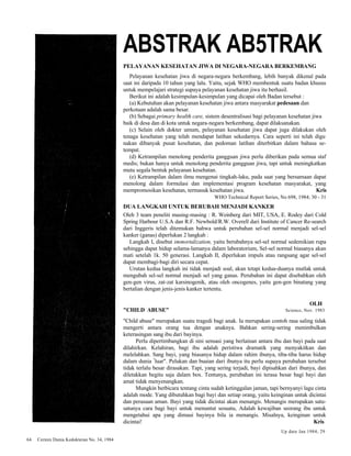 64 Cermin Dunia Kedokteran No. 34, 1984 
ABSTRAK AB5TRAK 
PELAYANAN KESEHATAN JIWA DI NEGARA-NEGARA BERKEMBANG 
Pelayanan kesehatan jiwa di negara-negara berkembang, lebih banyak dikenal pada 
saat ini daripada 10 tahun yang lalu. Yaitu, sejak WHO membentuk suatu badan khusus 
untuk mempelajari strategi supaya pelayanan kesehatan jiwa itu berhasil. 
Berikut ini adalah kesimpulan-kesimpulan yang dicapai oleh Badan tersebut : 
(a) Kebutuhan akan pelayanan kesehatan jiwa antara masyarakat pedesaan dan 
perkotaan adalah sama besar. 
(b) Sebagai primary health care, sistem desentralisasi bagi pelayanan kesehatan jiwa 
baik di desa dan di kota untuk negara-negara berkembang, dapat dilaksanakan. 
(c) Selain oleh dokter umum, pelayanan kesehatan jiwa dapat juga dilakukan oleh 
tenaga kesehatan yang telah mendapat latihan sekedarnya. Cara seperti ini telah digu. 
nakan dibanyak pusat kesehatan, dan pedoman latihan diterbitkan dalam bahasa se-tempat. 
(d) Ketrampilan menolong penderita gangguan jiwa perlu diberikan pada semua staf 
medis; bukan hanya untuk menolong penderita gangguan jiwa, tapi untuk meningkatkan 
mutu segala bentuk pelayanan kesehatan. 
(e) Ketrampilan dalam ilmu mengenai tingkah-laku, pada saat yang bersamaan dapat 
menolong dalam formulasi dan implementasi program kesehatan masyarakat, yang 
mempromosikan kesehatan, termasuk kesehatan jiwa. Kris 
WHO Technical Report Series, No 698, 1984; 30 - 31 
DUA LANGKAH UNTUK BERUBAH MENJADI KANKER 
Oleh 3 team peneliti masing-masing : R. Weinberg dari MIT, USA, E. Rodey dari Cold 
Spring Harbour U.S.A dan R.F. Newbold/R.W. Overell dari Institute of Cancer Re-search 
dari Inggeris telah ditemukan bahwa untuk perubahan sel-sel normal menjadi sel-sel 
kanker (ganas) diperlukan 2 langkah : 
Langkah I, disebut immortalization, yaitu berubahnya sel-sel normal sedemikian rupa 
sehingga dapat hidup selama-lamanya dalam laboratorium, Sel-sel normal biasanya akan 
mati setelah 1k. 50 generasi. Langkah II, diperlukan impuls atau rangsang agar sel-sel 
dapat membagi-bagi diri secara cepat. 
Urutan kedua langkah ini tidak menjadi soal, akan tetapi kedua-duanya mutlak untuk 
mengubah sel-sel normal menjadi sel yang ganas. Perubahan ini dapat disebabkan oleh 
gen-gen virus, zat-zat karsinogenik, atau oleh oncogenes, yaitu gen-gen binatang yang 
bertalian dengan jenis-jenis kanker tertentu. 
OLH 
"CHILD ABUSE" Science, Nov. 1983 
"Child abuse" merupakan suatu tragedi bagi anak. Ia merupakan contoh rasa saling tidak 
mengerti antara orang tua dengan anaknya. Bahkan sering-sering menimbulkan 
keterasingan sang ibu dari bayinya. 
Perlu dipertimbangkan di sini sensasi yang berlainan antara ibu dan bayi pada saat 
dilahirkan. Kelahiran, bagi ibu adalah peristiwa dramatik yang menyakitkan dan 
melelahkan. Sang bayi, yang biasanya hidup dalam rahim ibunya, tiba-tiba harus hidup 
dalam dunia "luar". Pelukan dan buaian dari ibunya itu perlu supaya perubahan tersebut 
tidak terlalu besar dirasakan. Tapi, yang sering terjadi, bayi dipisahkan dari ibunya, dan 
diletakkan begitu saja dalam box. Tentunya, perubahan ini terasa besar bagi bayi dan 
amat tidak menyenangkan. 
Mungkin berbicara tentang cinta sudah ketinggalan jaman, tapi bernyanyi lagu cinta 
adalah mode. Yang dibutuhkan bagi bayi dan setiap orang, yaitu keinginan untuk dicintai 
dan perasaan aman. Bayi yang tidak dicintai akan menangis. Menangis merupakan satu-satunya 
cara bagi bayi untuk menuntut sesuatu, Adalah kewajiban seorang ibu untuk 
mengetahui apa yang dimaui bayinya bila ia menangis. Misalnya, keinginan untuk 
dicintai! Kris 
Up date Jan 1984; 29 
