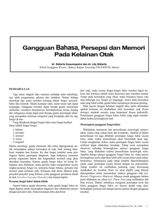 Gangguan Bahasa, Persepsi dan Memori 
Pada Kelainan Otak 
dr. Sidiarto Kusumoputro dan dr. Lily Sidiarto 
Klinik Gangguan Wicara - Bahasa Bagian Neurologi FKUI/RSCM, Jakarta 
Cermin Dania Kedokteran No. 34, 1984 7 
PENDAHULUAN 
Tiga unsur tingkah laku manusia terhadap alam sekeliling-nya 
ialah pengamatan, pikiran dan tindakan. Dalam bidang 
neurologi tiga unsur tersebut tertuang dalam fungsi sensorik. 
luhur dan motorik. Dalam keadaan sakit, unsur-unsur tadi dapat 
terganggu. Gangguan tersebut dapat berupa gejala neurologik 
elementer, misalnya hemiparesis, hemihipestesia, koma, kejang 
dan sebagainya tetapi dapat pula berupa gejala neurologik luhur, 
yang merupakan kelainan integratif yang kompleks dari ke tiga 
fungsi di atas. 
Yang dimaksud dengan fungsi luhur atau fungsi kortikal 
luhur adalah fungsi-fungsi : 
1. bahasa 
2. persepsi 
3. memori 
4. emosi 
5. kognitif 
Dalam neurologi, gejala elementer dan luhur dipergunakan un-tuk 
menetapkan adanya kerusakan di otak, baik tentang loka-lisasi 
maupun luas lesinya. Ke dua fungsi tersebut sama pen-tingnya 
dalam penetapan diagnosis. Juga keduanya menuruti 
prinsip organisasi lateral dan longitudinal serebral yang akan 
diuraikan kemudian. Karena gejala fungsi luhur ini kerap di-lupakan 
atau diabaikan, maka penulis ingin menguraikan secara 
singkat peranan fungsi ini, terutama fungsi bahasa, persepsi dan 
memori pada kelainan otak. Kelainan otak disini dibatasi pada 
penyakit-penyakit yang frekuen, yaitu gangguan peredaran darah 
di otak (Cerebro-Vascular Disorder) dan trauma kapitis. 
Peranan fungsi luhur dalam klinik 
Seperti halnya gejala elementer, maka gejala fungsi Iuhur ini 
dapat dipakai untuk menetapkan diagnosis dan rehabilitasi pasien 
dengan penyakit otak. Pada kerusakan difus dan berat 
dari otak, maka semua fungsi-fungsi luhur tersebut dapat ter-kena 
dan hasilnya adalah suatu demensia atau retardasi mental. 
Tetapi pada kerusakan yang fokal, maka biasanya hanya satu 
atau beberapa dari fungsi ini terganggu. Justru pada kerusakan 
otak yang fokal inilah, gejala luhur mempunyai peranan penting. 
Pada pasien dengan kelainan tingkah laku, perlu ditentukan 
apakah kelainan ini disebabkan oleh kerusakan otak (brain 
damage) ataukah sesuatu yang fungsional (kasus psikiatrik). 
Penelusuran gangguan fungsi luhur inilah yang dapat membe-dakan 
kedua kemungkinan tadi. 
Menetapkan gangguan fungsi luhur 
Melakukan anamnesis dan pemeriksaan neurologik memer-lukan 
waktu yang cukup lama dan kompleks. Apabila di dalam 
pemeriksaan itu juga dibebani penetapan fungsi Iuhur secara 
rutin, maka waktu pemeriksaan akan bertambah lama lagi. 
Untuk menghemat waktu, maka penetapan fungsi luhur secara 
artifisial dapat dilakukan bertahap. Tahap awal merupakan 
observasi terhadap kemungkinan adanya gangguan fungsi 
luhur, yang dilakukan selama pemeriksaan neurologik rutin. 
Apabila diduga adanya gangguan fungsi luhur ini, maka pasien 
bersangkutan perlu diperiksa lebih teliti secara klinis pada tahap 
berikutnya. Selanjutnya pada tahap terakhir dipertimbangkan 
untuk suatu penetapan secara formal dengan tes psikometrik. 
Tahap terakhir ini melibatkan psikolog yang berwenang 
melakukan tes tersebut. Jenis tes akan dipilih yang khusus 
dipergunakan untuk menentukan adanya gangguan otak (a.l. 
Raven's Progressive Matrices). Khusus untuk gangguan bahasa 
perlu dilakukan tes afasia (a.l. Token Test) yang melibatkan ahli 
bina wicara. Dokter sebaiknya mengenal penetapan awal dan 
klinis gangguan fungsi Iuhur ini, karena dialah yang akan 
berhadapan pertama kali dengan pasien-pasien dengan gangguan 
tersebut. 
 
