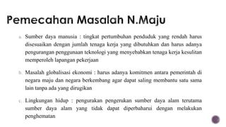 a. Sumber daya manusia : tingkat pertumbuhan penduduk yang rendah harus
  disesuaikan dengan jumlah tenaga kerja yang dibutuhkan dan harus adanya
  pengurangan penggunaan teknologi yang menyebabkan tenaga kerja kesulitan
  memperoleh lapangan pekerjaan

b. Masalah globalisasi ekonomi : harus adanya komitmen antara pemerintah di
  negara maju dan negara berkembang agar dapat saling membantu satu sama
  lain tanpa ada yang dirugikan

c. Lingkungan hidup : pengurakan pengerukan sumber daya alam terutama
  sumber daya alam yang tidak dapat diperbaharui dengan melakukan
  penghematan
 