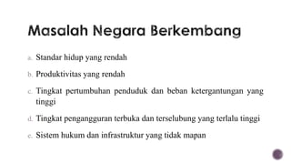 a. Standar hidup yang rendah

b. Produktivitas yang rendah

c. Tingkat pertumbuhan penduduk dan beban ketergantungan yang
  tinggi
d. Tingkat pengangguran terbuka dan terselubung yang terlalu tinggi

e. Sistem hukum dan infrastruktur yang tidak mapan
 