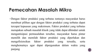  Dengan faktor produksi yang terbatas tentunya masyarakat harus
 membuat pilihan agar dengan faktor produksi yang terbatas dapat
 tercapai kepuasan yang maksimum. Faktor produksi yang terbatas
 merupakan sebuah masalah klasik yang tidak dapat dihindari untuk
 mengantisipasi permasalahan tersebut, masyarakat harus pintar
 memilih dan memilah faktor produksi yang diperlukan dan
 mengefisiensikan faktor produksi yang tersedia, serta
 menghematnya agar dapat dipergunakan dalam waktu yang
 panjang
 
