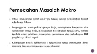 a. Inflasi : mengurangi jumlah uang yang beredar dengan meningkatkan tingkat
  suku bunga di bank

b. Pengangguran : menciptakan lapangan kerja, meningkatkan kompetensi dan
  kemandirian tenaga kerja, meningkatkan kesejahteraan tenaga kerja, menata
  kembali sistem pelatihan, penempatan, pemantauan, dan perlindungan TKI
  yang bekerja di luar negeri

c. Ketimpangan neraca pembayaran : pengeluaran neraca pembayaran harus
  seimbang dengan penerimaan neraca pembayaran
 
