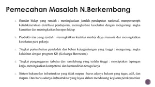 a. Standar hidup yang rendah : meningkatkan jumlah pendapatan nasional, mempersempit
   ketidakmerataan distribusi pendapatan, meningkatkan kesehatan dengan mengurangi angka
   kematian dan meningkatkan harapan hidup

b. Produktivitas yang rendah : meningkatkan kualitas sumber daya manusia dan meningkatkan
   kesehatan para pekerja

c. Tingkat pertumbuhan penduduk dan beban ketergantungan yang tinggi : mengurangi angka
   kelahiran dengan program KB (Keluarga Berencana)

d. Tingkat pengangguran terbuka dan terselubung yang terlalu tinggi : menciptakan lapangan
   kerja, meningkatkan kompetensi dan kemandirian tenaga kerja

e. Sistem hukum dan infrastruktur yang tidak mapan : harus adanya hukum yang tegas, adil, dan
   mapan. Dan harus adanya infrastruktur yang layak dalam mendukung kegiatan perekonomian
 