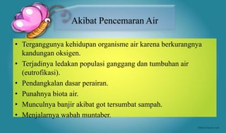 • Terganggunya kehidupan organisme air karena berkurangnya
kandungan oksigen.
• Terjadinya ledakan populasi ganggang dan tumbuhan air
(eutrofikasi).
• Pendangkalan dasar perairan.
• Punahnya biota air.
• Munculnya banjir akibat got tersumbat sampah.
• Menjalarnya wabah muntaber.
Akibat Pencemaran Air
 