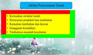 • Kerusakan struktur tanah
• Penurunan produktivitas tumbuhan
• Kematian tumbuhan dan hewan
• Gangguan keindahan
• Timbulnya masalah kesehatan
Akibat Pencemaran Tanah
 