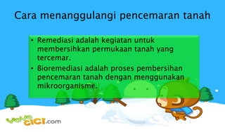 Cara menanggulangi pencemaran tanah
• Remediasi adalah kegiatan untuk
membersihkan permukaan tanah yang
tercemar.
• Bioremediasi adalah proses pembersihan
pencemaran tanah dengan menggunakan
mikroorganisme.
 